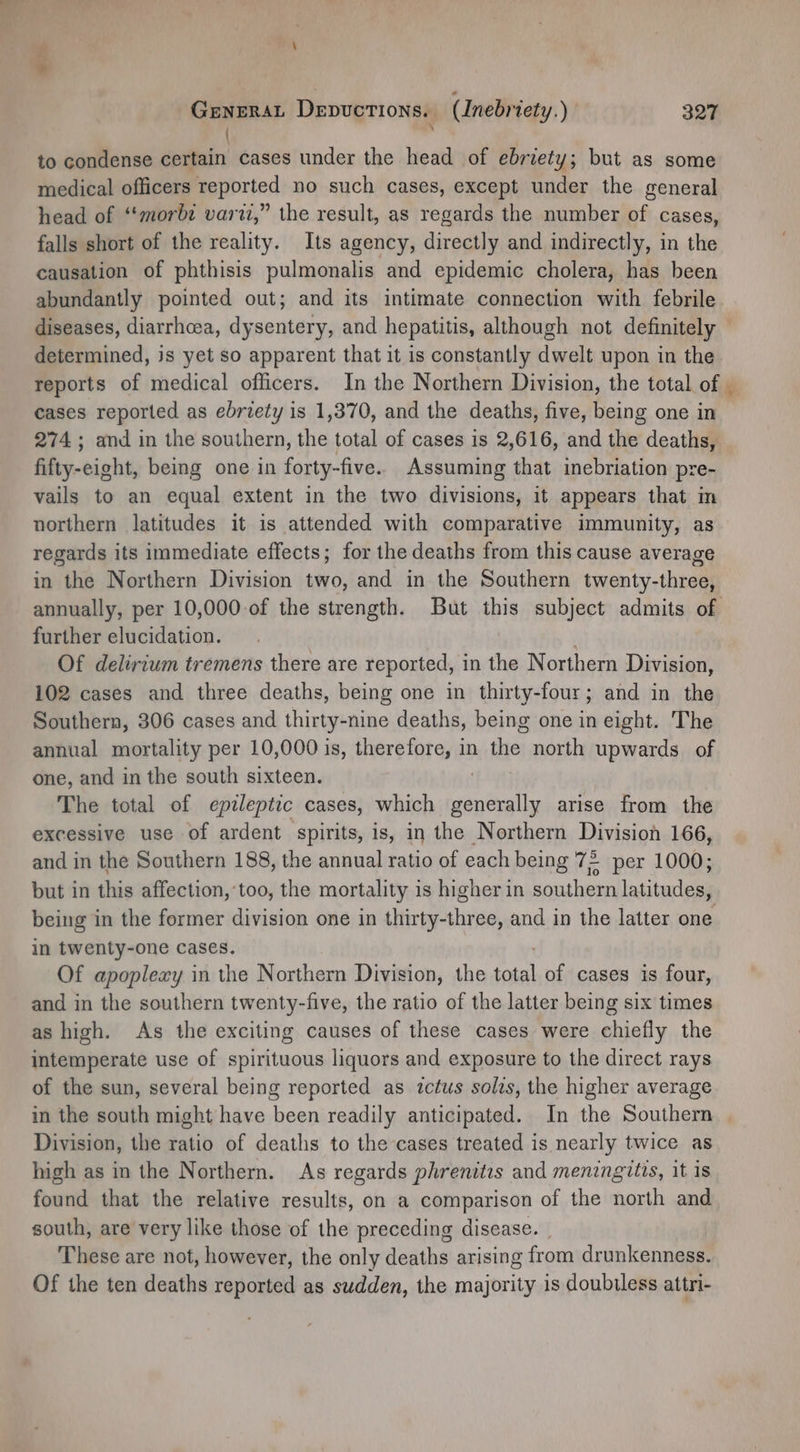 >> GeneraL Depuctions. (Inebriety.) 327 N to condense certain cases under the head of ebriety; but as some medical officers reported no such cases, except under the general head of ‘‘morbe vari,” the result, as regards the number of cases, falls short of the reality. Its agency, directly and indirectly, in the causation of phthisis pulmonalis and epidemic cholera, has been abundantly pointed out; and its intimate connection with febrile. diseases, diarrhoea, dysentery, and hepatitis, although not definitely | determined, js yet so apparent that it is constantly dwelt upon in the reports of medical officers. In the Northern Division, the total of _ cases reported as ebriety is 1,370, and the deaths, five, being one in 274 ; and in the southern, the total of cases is 2,616, and the deaths, fifty-eight, being one in forty-five. Assuming that inebriation pre- vails to an equal extent in the two divisions, it appears that in northern latitudes it is attended with comparative immunity, as regards its immediate effects; for the deaths from this cause average in the Northern Division two, and in the Southern twenty-three, annually, per 10,000 of the strength. But this subject admits of further elucidation. Of delirium tremens there are reported, in the Northern Division, 102 cases and three deaths, being one in thirty-four; and in the Southern, 306 cases and thirty- nine deaths, being one in eight. The annual mortality per 10,000 is, therefore, in the north upwards. of one, and in the south sixteen. The total of epileptic cases, which melo arise from the excessive use of ardent spirits, is, in the Northern Division 166, and in the Southern 188, the annual ratio of each being 72 per 1000; but in this affection,’too, the mortality is higher in southern latitudes, being in the former division one in thirty-three, and in the latter one in twenty-one cases. Of apoplexy in the Northern Division, the ae of cases is four, and in the southern twenty-five, the ratio of the latter being six times as high. As the exciting causes of these cases were ailaty the intemperate use of spirituous liquors and exposure to the direct rays of the sun, several being reported as ictus solis, the higher average in the south might have been readily anticipated. In the Southern Division, the ratio of deaths to the cases treated is nearly twice as high as in the Northern. As regards phrenitis and meningitis, it is found that the relative results, on a comparison of the north and south, are very like those of the preceding disease. | These are not, however, the only deaths arising from drunkenness. Of the ten deaths reported as sudden, the majority is doubiless attri-