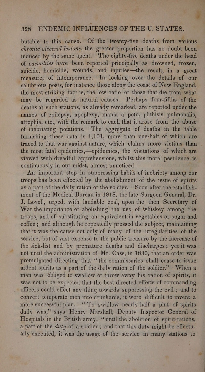 butable to this cause. Of the twenty-five deaths from various chronic visceral lesions, the greater proportion has no doubt been induced by the same agent. ‘The eighty-five deaths under the head of casualties have been reported principally as drowned, frozen, suicide, homicide, wounds, and injuries—the result, in a great measure, of intemperance. In looking over the details of our -salubrious posts, for instance those along the coast of New England, the most striking fact is, the low ratio of those that die from what ‘may be regarded as natural causes. Perhaps four-fifths of the deaths at such stations, as already remarked, are reported under the names of epilepsy, apoplexy, mania a potu, phthisis pulmonalis, atrophia, etc., with the remark to each that it arose from the abuse of inebriating potations. The aggregate of deaths in the table furnishing these data is 1,104, more than one-half of which are the most fatal epidemics,—epidemics, the visitations of which are viewed with dreadful apprehensions, whilst this moral pestilence is continuously in our midst, almost unnoticed. An important step in suppressing habits of inebriety among our troops has been effected by the abolishment of the issue of spirits as a part of the daily ration of the soldier. Soon after the establish- ment of the Medical Bureau in 1818, the late Surgeon General, Dr. J. Lovell, urged, with laudable zeal, upon the then Secretary’ of War the importance of abolishing the use of whiskey among the troops, and of substituting an equivalent in vegetables or sugar and coffee ; and although he repeatedly pressed the subject, maintaining that it was the cause not only of many of the irregularities of the service, but of vast expense to the public treasure by the increase of the sick-list and by premature deaths and discharges; yet it was not until the administration of Mr. Cass, in 1830, that an order was promulgated directing that ‘‘the commissaries shall cease to issue ardent spirits as a part of the daily ration of the soldier.” When a man was obliged to swallow or throw away his ration of spirits, it was not to be expected that the best directed efforts of commanding officers could effect any thing towards suppressing the evil ; and to convert temperate men into drunkards, it were difficult to invent a more successful plan.. “To swallow nearly half a pint of spirits daily was,” says Henry Marshall, Deputy Inspector General of Hospitals in the British army, “until the abolition of spirit-rations, a part of the duty of a soldier ; and that this duty might be effectu- ally executed, it was the usage of the service in many stations to
