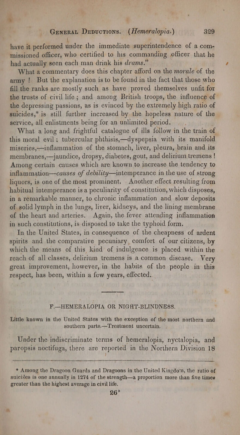 have it performed Plex the immediate superintendence of a com- missioned officer, who certified to his commanding officer that he had actually seen each man drink his drams.” What a commentary does this chapter afford on the morale of the army ! But the explanation is to be found in the fact that those who fill the ranks are mostly such as have proved themselves unfit for the trusts of civil life; and among British troops, the influence of the depressing passions, as is evinced by the extremely high ratio of suicides,*. is still further increased by the hopeless nature of the service, all enlistments being for an unlimited period. What a long and frightful catalogue of ills follow in the train of this moral evil ; eer onin: phthisis,—dyspepsia with its manifold miseries,—inflammation of the stomach, liver, pleura, brain and its membranes,—jaundice, dropsy, diabetes, gout, and delirium tremens ! Among certain causes which are known to increase the tendency to inflammation—causes of debility—intemperance in the use of strong liquors, is one of the most prominent. | Another effect resulting from habitual intemperance is a peculiarity of constitution, which disposes, in a remarkable manner, to chronic inflammation and slow deposits of solid lymph in the lungs, liver, kidneys, and the lining membrane of the heart and arteries. Again, the fever attending eames in such constitutions, is disposed to take the typhoid form. In the United States, in consequence of the cheapness of ardent spirits and the comparative pecuniary, comfort of our citizens, by which the means of this kind of indulgence is placed within the reach of all classes, delirium tremens is a common disease. Very great improvement, however, in the habits of the people in this respect, has been, within a few years, effected. F.—HEMERALOPIA OR NIGAHT-BLINDNESS. Little known in the United States with the exception of the most northern and southern parts.—Treatment uncertain. Under the indiscriminate terms of hemeralopia, nyctalopia, and paropsis noctifuga, there are reported in the Northern Division 18 } * Among the Dragoon Guards and Dragoons in the United Kingdo™, the ratio of suicides is one annually in 1274 of the strength—a proportion more than five times greater than the Pina average in civil life. | 26 *