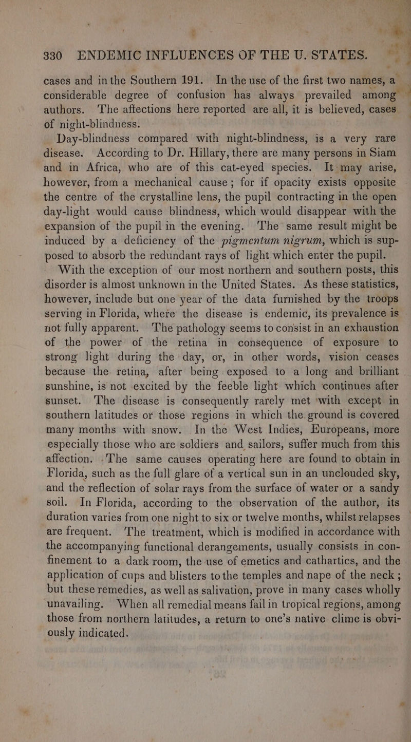 cases and inthe Southern 191. In the use of the first two names, a considerable degree of confusion has always prevailed among — authors. ‘The affections here reported are all, it is believed, cases of night-blindness. Day-blindness compared with night-blindness, is a very rare disease. According to Dr. Hillary, there are many persons in Siam and in Africa, who are of this cat-eyed species. It may arise, however, from a mechanical cause; for if opacity exists opposite the centre of the crystalline lens, the pupil contracting in the open day- light would cause blindness, which would disappear with the expansion of the pupil in the evening. ‘The same result might be induced by a deficiency of the pigmentum nigrum, which is sup- posed to absorb the redundant rays of light which enter the pupil. With the exception of our most northern and southern posts, this disorder is almost unknown in the United States. As these statistics, however, include but one year of the data furnished by the troops serving in Florida, where the disease is endemic, its prevalence is not fully apparent. ‘The pathology seems to consist in an exhaustion of the power of the retina in consequence of exposure to strong light during the day, or, in other words, vision ceases because the retina, after being exposed to a long and brilliant sunshine, is not excited by the feeble light which ‘continues after sunset. ‘The disease is consequently rarely met ‘with except in southern latitudes or those regions in which the ground is covered many months with snow. In the West Indies, Europeans, more especially those who are soldiers and sailors, suffer much from this affection. .The same causes operating here are found to obtain in Florida, such as the full glare of a vertical sun in an unclouded sky, and the reflection of solar rays from the surface of water or a sandy soil. In Florida, according to the observation of the author, its duration varies from one night to six or twelve months, whilst relapses are frequent. The treatment, which is modified in accordance with the accompanying functional derangements, usually consists in con- finement to a dark room, the use of emetics and cathartics, and the application of cups and blisters to the temples and nape of the neck ; but these remedies, as well as salivation, prove in many cases wholly unavailing. When all remedial means fail in tropical regions, among those from northern latitudes, a return to one’s native clime is obvi- ously indicated.