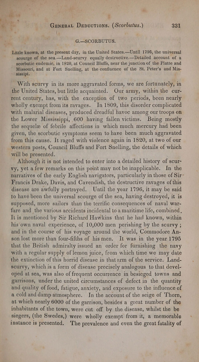 ¢ GeNERAL Depuctions. (Scorbutus.) 331 ' G.—SCORBUTUS. Little known, at the present day, in the United States.—Until 1796, the universal scourge of the sea.—Land-scurvy equally destructive.—Detailed account of a scorbutic endemic, in 1820, at Council Bluffs, near the junction of the Platte and Missouri, and at Fort Snelling, at the confluence of the St. Peter’s and Mis- sissipi. With scurvy in its more aggravated forms, we are fortunately, in the United States, but little acquainted. Our army, within the cur- rent century, has, with the exception of two periods, been nearly wholly exempt from its ravages. In 1809, this disorder complicated with malarial diseases, produced dreadful havoc among our troops on the Lower Mississippi, 600 having fallen victims. Being mostly the sequele of febrile affections in which much mercury had been given, the scorbutic symptoms seem to have been much aggravated from this cause. It raged with violence again in 1520, at two of our western posts, Council Bluffs and Fort Snelling, the details of which will be presented. Although it is not intended to enter into a detailed history of scur- vy, yet afew remarks on this point may not be inapplicable. In the narratives of the early English navigators, particularly in those of Sir- Francis Drake, Davis, and Cavendish, the destructive ravages of this disease are awfully portrayed. Until the year 1796, it may be said to have been the universal scourge of the sea, having destroyed, it is supposed, more sailors than the terrific consequences of naval war- fare and the various accidents incidental to a maritime life, combined , It is mentioned by Sir Richard Hawkins that he had known, within his own naval experience, of 10,000 men perishing by the scurvy ; and in the course of his voyage around the world, Commodore An- son lost more than four-fifths of hismen. It was in the year 1795 that the British admiralty issued an order for furnishing the navy with a regular supply of lemon juice, from which time we may date the extinction of this horrid disease in that arm of the service. Land- scurvy, which is a form of disease precisely analogous to that devel- oped at sea, was also of frequent occurrence in besieged towns and garrisons, under the united circumstances of defect in the quantity and quality of food, fatigue, anxiety, and exposure to the influence of a cold and damp Daher. In the account of the seige of Thorn, at which nearly 6000 of the garrison, besides a great number of the inhabitants of the town, were cut off by the disease, whilst the be siegers, (the Swedes,) were wholly exempt from it, a memorable instance is presented. 'The prevalence and even the great fatality of