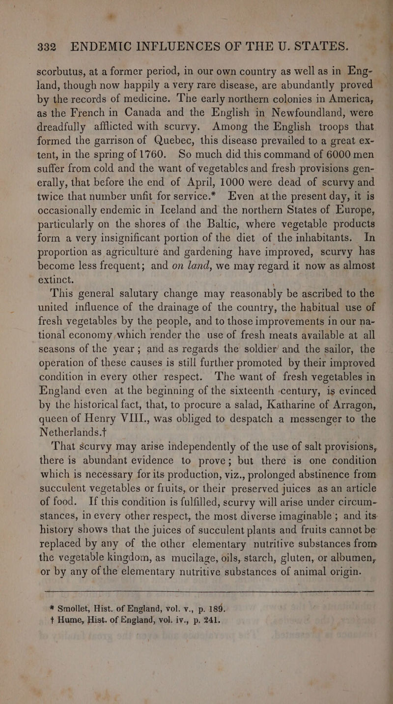 scorbutus, at a former period, in our own country as well as in Eng- by the records of medicine. ‘The early northern colonies in America, as the French in Canada and the English in Newfoundland, were dreadfully afflicted with scurvy. Among the English troops that formed the garrison of Quebec, this disease prevailed to a great ex- tent, in the spring of 1760. So much did this command of 6000 men suffer from cold and the want of vegetables and fresh provisions gen- erally, that before the end of April, 1000 were dead of scurvy and twice that number unfit for service.* Even at the present day, it is occasionally endemic in Iceland and the northern States of Europe, particularly on the shores of the Baltic, where vegetable products form a very insignificant portion of the diet of the inhabitants. In proportion as agriculture and gardening have improyed, scurvy has become less frequent; and on land, we may regard it now as almost extinct. | , This general salutary change may reasonably be ascribed to the united influence of the drainage of the country, the habitual use of fresh vegetables by the people, and to those improvements in our na- tional economy which render the use of fresh meats available at all seasons of the year; and as regards the soldier’ and the sailor, the operation of these causes is still further promoted by their improved condition in every other respect. The want of fresh vegetables in England even at the beginning of the sixteenth -century, is evinced by the historical fact, that, to procure a salad, Katharine of Arragon, queen of Henry VIII., was obliged to despatch a messenger to the Netherlands.t there is abundant evidence to prove; but there is one condition which is necessary for its production, viz., prolonged abstinence from succulent vegetables or fruits, or their preserved juices as an article of food. If this condition is fulfilled, scurvy will arise under circum- stances, in every other respect, the most diverse imaginable; and its: history shows that the juices of succulent plants and fruits cannot be replaced by any of the other elementary nutritive substances from the vegetable kingdom, as mucilage, oils, starch, gluten, or albumen, or by any of the elementary nutritive substances of animal origin. —— * Smollet, Hist. of England, vol. v., p. 189. + Hume, Hist. of England, vol. iv., p. 241. ———