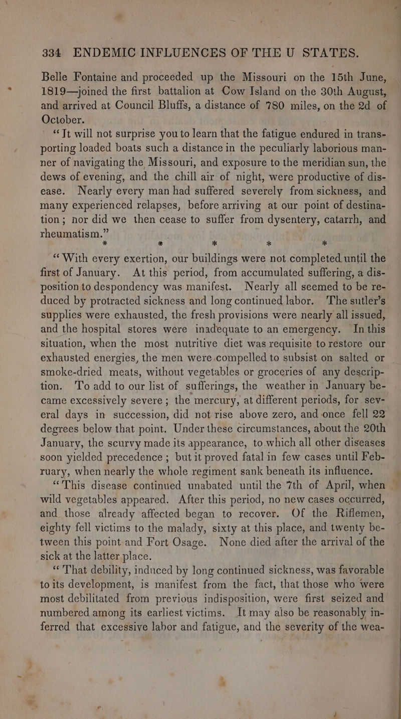 Belle Fontaine and proceeded up the Missouri on the 15th June, 1819—joined the first battalion at Cow Island on the 30th August, and arrived at Council Bluffs, a distance of 780 miles, on the 2d of October. | ‘Tt will not surprise you to learn that the fatigue endured in trans- porting loaded boats such a distance in the peculiarly laborious man- ner of navigating the Missouri, and exposure to the meridian sun, the dews of evening, and the chill air of night, were productive of dis- ease. Nearly every man had suffered severely from sickness, and many experienced relapses, before arriving at our point of destina- tion; nor did we then cease to suffer from dysentery, catarrh, and rheumatism.” | 3 * * * * * “With every exertion, our buildings were not completed until the first of January. At this period, from accumulated suffering, a dis- position to despondency was manifest. Nearly all seemed to be re- duced by protracted sickness and long continued labor. ‘The sutler’s supplies were exhausted, the fresh provisions were nearly all issued, and the hospital stores were inadequate to an emergency. In this situation, when the most nutritive diet was requisite to restore our exhausted energies, the men were compelled to subsist on salted or smoke-dried meats, without vegetables or groceries of any descrip- tion. To add to our list of sufferings, the weather in January be- came excessively severe ; the mercury, at different periods, for sev- eral days in succession, did not rise above zero, and once fell 22 degrees below that point. Under these circumstances, about the 20th January, the scurvy made its appearance, to.which all other diseases soon yielded precedence ; but it proved fatal in few cases until Feb- ruary, when nearly the whole regiment sank beneath its influence. wild vegetables appeared. After this period, no new cases occurred, and those already affected began to recover. Of the Riflemen, eighty fell victims to the malady, sixty at this place, and twenty be- tween this point-and Fort Osage. None died after the arrival of the sick at the latter place. “That debility, induced by long continued sickness, was favorable to its development, is manifest from the fact, that those who were most debilitated from previous indisposition, were first seized and numbered among its earliest victims. It may also be reasonably in- ferred that excessive labor and fatigue, and the severity of the wea- * —