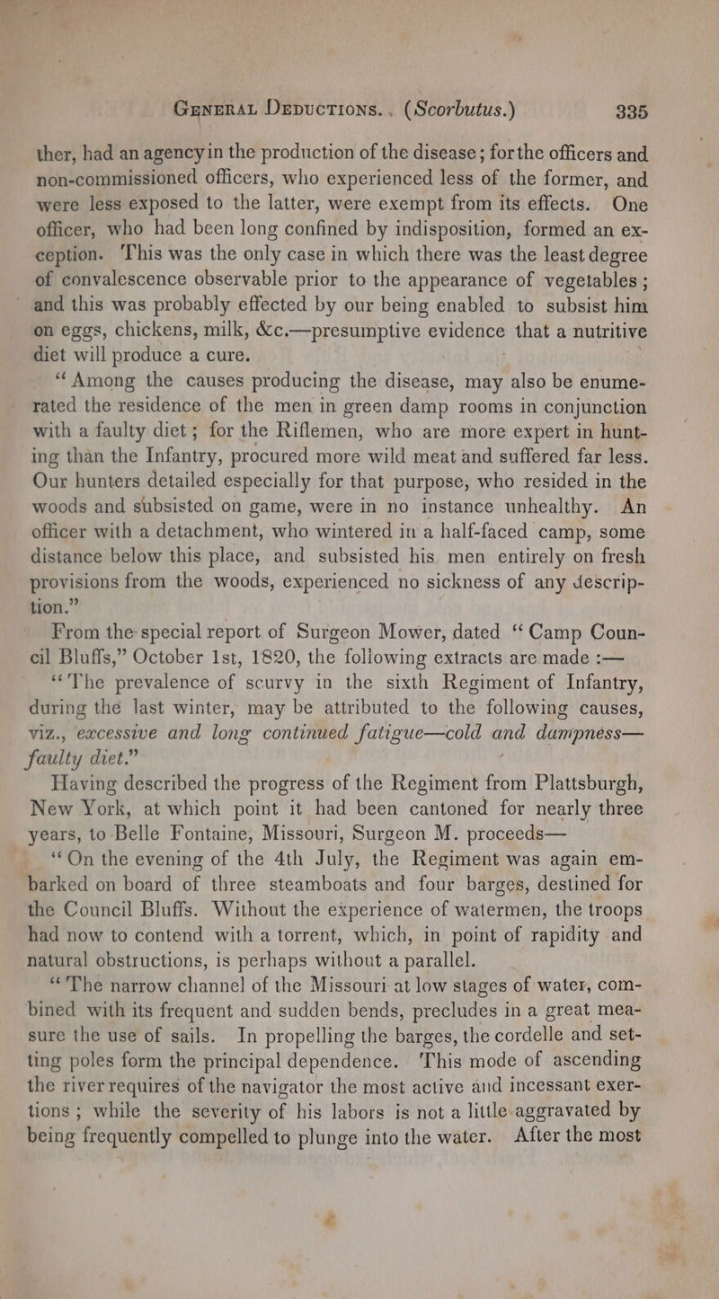 ther, had an agencyin the production of the disease; forthe officers and non-commissioned officers, who experienced less of the former, and were less exposed to the latter, were exempt from its effects. One officer, who had been long confined by indisposition, formed an ex- ception. ‘I’his was the only case in which there was the least degree of convalescence observable prior to the appearance of vegetables ; and this was probably effected by our being enabled to subsist him on eggs, chickens, milk, Sice--prosuttptive: evidence ok a nutritive diet will produce a cure. “‘Among the causes producing the eaeae may also be enume- rated the residence of the men in green damp rooms in conjunction with a faulty diet; for the Riflemen, who are more expert in hunt- ing than the Bithaiey. procured more wild meat and suffered far less. Our hunters detailed especially for that purpose, who resided in the woods and subsisted on game, were in no instance unhealthy. An officer with a detachment, who wintered in a half-faced camp, some distance below this place, and subsisted his. men entirely on fresh peneians from the woods, experienced no sickness of any descrip- tion.” From the special report of Surgeon Mower, dated ‘‘ Camp Coun- cil Bluffs,” October 1st, 1820, the following extracts are made :— “The prevalence of scurvy in the sixth Regiment of Infantry, during the last winter, may be attributed to the following causes, viz., excessive and long continued fatigue—cold ide dripridioe faulty diet.” Having described the progress of the Regiment from Plattsburgh, New York, at which point it had been cantoned for nearly three years, to Belle Fontaine, Missouri, Surgeon M. proceeds— ‘On the evening of the 4th July, the Regiment was again em- barked on board of three steamboats and four barges, destined for the Council Bluffs. Without the experience of watermen, the troops had now to contend with a torrent, which, in point of rapidity and natural obstructions, is perhaps without a parallel. ““’Vhe narrow channel of the Missouri at low slages of water, com- bined with its frequent and sudden bends, precludes in a great mea- sure the use of sails. In propelling the barges, the cordelle and set- ting poles form the principal dependence. ‘This mode of ascending the river requires of the navigator the most active and incessant exer- tions ; while the severity éf his labors is not a little. aggravated by being frequently compelled to plunge into the water. After the most