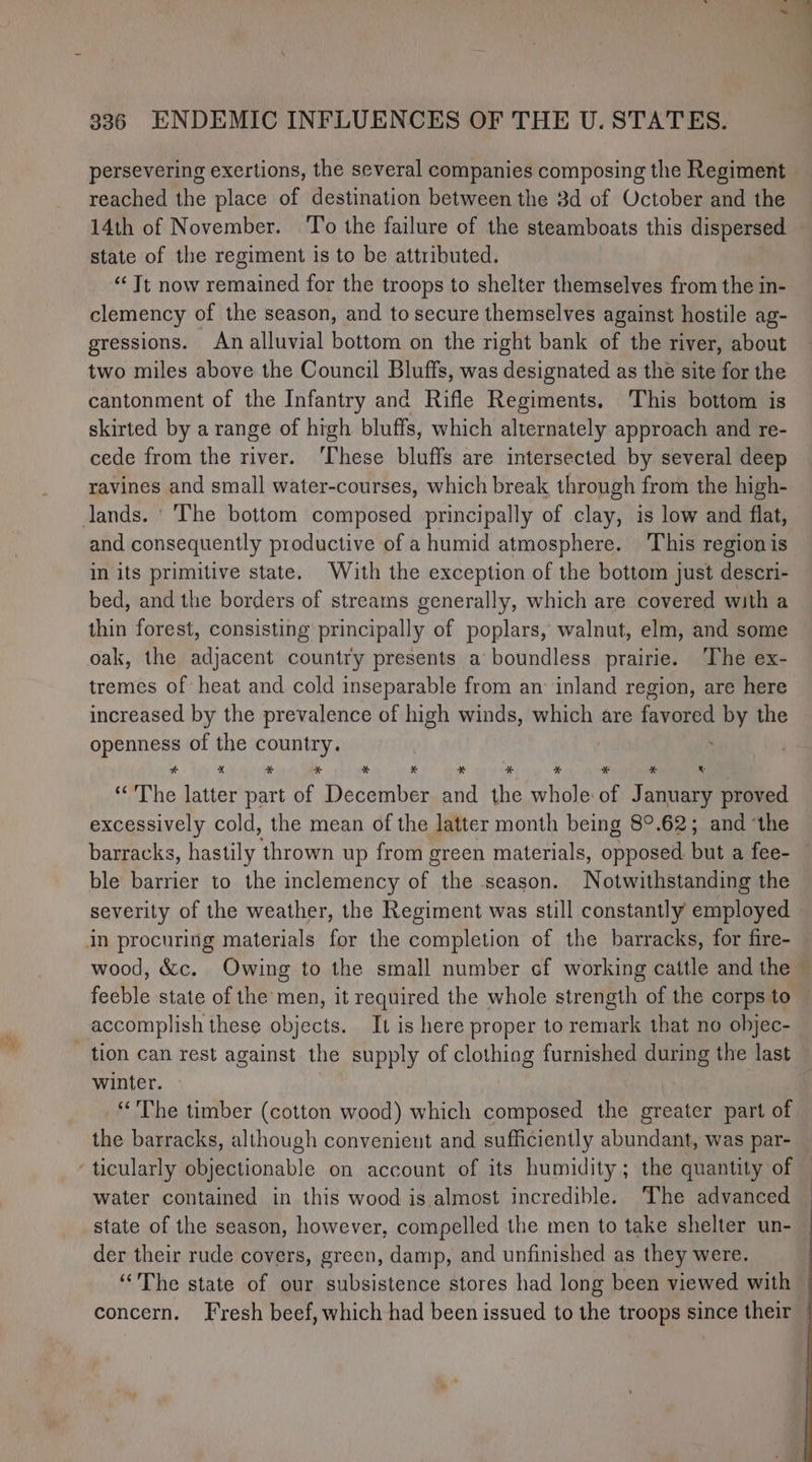 persevering exertions, the several companies composing the Regiment reached the place of destination between the 3d of October and the 14th of November. ‘To the failure of the steamboats this dispersed state of the regiment is to be attributed. ‘Tt now remained for the troops to shelter themselves from the in- clemency of the season, and to secure themselves against hostile ag- gressions. An alluvial bottom on the right bank of the river, about two miles above the Council Bluffs, was designated as the site for the cantonment of the Infantry and Rifle Regiments, This bottom is skirted by a range of high bluffs, which alternately approach and re- cede from the river. ‘These bluffs are intersected by several deep ravines and small water-courses, which break through from the high- lands. | The bottom composed principally of clay, is low and flat, and consequently productive of a humid atmosphere. ‘This region is in its primitive state. With the exception of the bottom just descri- bed, and the borders of streams generally, which are covered with a thin forest, consisting principally of poplars, walnut, elm, and some oak, the adjacent country presents a boundless prairie. ‘The ex- tremes of heat and cold inseparable from an inland region, are here increased by the prevalence of high winds, which are favored by the openness of the country. ' “The latter part of December and the whole of January proved excessively cold, the mean of the latter month being 8°.62; and ‘the ble barrier to the inclemency of the season. Notwithstanding the severity of the weather, the Regiment was still constantly employed in procuring materials for the completion of the barracks, for fire- feeble state of the men, it required the whole strength of the corps to accomplish these objects. It is here proper to remark that no objec- tion can rest against the supply of clothing furnished during the last winter. “The timber (cotton wood) which composed the greater part of the barracks, although convenient and sufficiently abundant, was par- water contained in this wood is almost incredible. The advanced state of the season, however, compelled the men to take shelter un- der their rude covers, green, damp, and unfinished as they were.