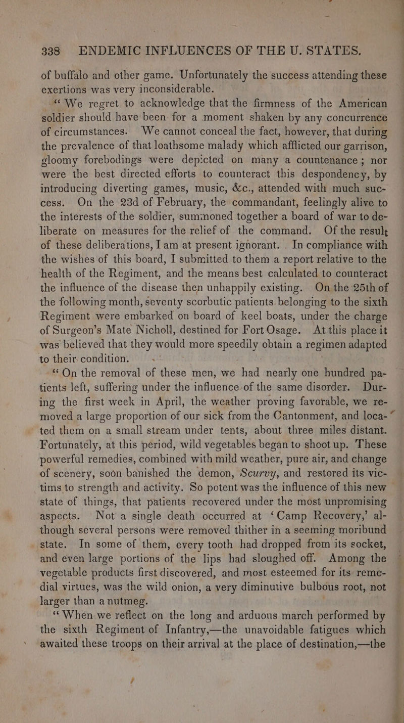 ‘ of buffalo and other game. Unfortunately the success attending these exertions was very inconsiderable. “‘ We regret to acknowledge that the firmness of the American soldier should have been for a moment shaken by any concurrence of circumstances. We cannot conceal the fact, however, that during the prevalence of that loathsome malady which afflicted our garrison, gloomy forebodings were dep:cted on many a countenance ; nor were the best directed efforts to counteract this despondency, by introducing diverting games, music, &amp;c., attended with much suc- cess. On the 23d of February, the commandant, feelingly alive to the interests of the soldier, summoned together a board of war to de- liberate on measures for the relief of the command. Of the result of these deliberations, Iam at present ignorant. . In compliance with the wishes of this board, I submitted to them a report relative to the health of the Regiment, and the means best calculated to counteract the influence of the disease then unhappily existing. On the 25th of the following month, seventy scorbutic patients. belonging to the sixth Regiment were embarked on board of keel boats, under the charge of Surgeon’s Mate Nicholl, destined for Fort Osage. At this place it was believed that they would more speedily obtain a regimen pai “On the removal of these men, we had nearly one Irwin pa- tients left, suffering under the influence of the same disorder. Dur- ing the first week in April, the weather proving favorable, we re- ted them on a small stream under tents, about three miles distant. Fortunately, at this period, wild vegetables began to shoot up. These powerful remedies, combined with mild weather, pure air, and change of scenery, soon banished the demon, Scurvy, and restored its vic- tims to strength and activity. So potent was the influence of this new state of things, that patients recovered under the most unpromising aspects. Not a single death occurred at ‘Camp Recovery,’ al- though several persons were removed thither in a seeming moribund state. In some of them, every tooth had dropped from its socket, and even large portions of the lips had sloughed off. Among the vegetable Geaaiiats first discovered, and most esteemed for its: reme- dial virtues, was the wild onion, a very diminutive bulbous root, not larger than a nutmeg. | “When we reflect on the long and arduous march performed by the sixth Regiment of Infantry,—the unavoidable fatigues which awaited these troops on their arrival at the place of destination,—the