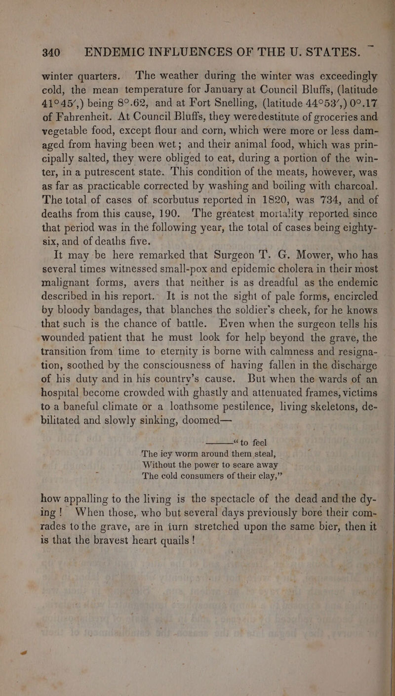 winter quarters. The weather during the winter was exceedingly cold, the mean temperature for January at Council Bluffs, (latitude 41°45/,) being 8°.62, and at Fort Snelling, (latitude 44°53/,) 09.17 of Fahrenheit. At Council Bluffs, they were destitute of groceries and vegetable food, except flour and corn, which were more or less dam- aged from having been wet; and their animal food, which was prin- cipally salted, they were balined to eat, during a portion of the win- ter, in a putrescent state. This condition of the meats, however, was as far as practicable corrected by washing and boiling with charcoal. The total of cases of scorbutus reported in 1820, was ‘734, and of deaths from this cause, 190. The greatest mortality reported since that period was in the following year, the total of cases being eighty- _ six, and of deaths five. It may be here remarked that Surgeon T. G. Mower, who has several times witnessed small-pox and epidemic cholera in their most malignant forms, avers that neither is as dreadful as the endemic described in his report.’ It is not the sight of pale forms, encircled by bloody bandages, that blanches the soldier’s cheek, for he knows that such is the chance of battle. Even when the surgeon tells his wounded patient that he must look for help beyond the grave, the transition from time to eternity is borne with calmness and resigna- tion, soothed by the consciousness of having fallen in the discharge of his duty and in his country’s cause. But when the wards of an hospital become crowded with ghastly and attenuated frames, victims to a baneful climate or a loathsome pestilence, living skeletons, de- bilitated and slowly sinking, doomed— “to feel The icy worm around them steal, Without the power to scare away The cold consumers of their clay,’’ how appalling to the living is the spectacle of the dead and the dy- ing! When those, who but several days previously bore their com- is that the bravest heart quails !