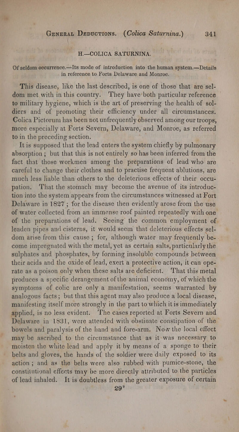 H.—COLICA SATURNINA. Of seldom occurrence.—Its mode of introduction into the human system.—Details in reference to Forts Delaware and Monroe. This disease, like the last described, is one of those that are sel- dom met with in this country. ‘They have-both particular reference to military hygiene, which is the art of preserving the health of sol- diers and of promoting their efficiency under all circumstances. Colica Pictorum has been not unfrequently observed among our troops, more especially at Forts Severn, Delaware, and Monroe, as referred to in the preceding section. It is supposed that the lead enters the system chiefly by pulmonary absorption ; but that this is not entirely so has been inferred from the fact that those workmen among the preparations of lead who are careful to change their clothes and to practise frequent ablutions, are much less liable than others to the deleterious effects of their occu- pation. ‘That the stomach may become the avenue of its introduc- tion into the system appears from the circumstances witnessed at Fort Delaware in 1827 ; for the disease then evidently arose from the use of water collected from an immense roof painted repeatedly with one of the preparations of lead. Seeing the common employment of. leaden pipes and cisterns, it would seem that deleterious effects sel- dom arise from this cause ; for, although water may frequently be-. come impregnated with the metal, yet as certain salts, particularly the sulphates and phosphates, by forming insoluble compounds between their acids and the oxide of lead, exert a protective action, it can ope- rate as a poison only when these salts are deficient. ‘That this metal produces a specific derangement of the animal economy, of which the symptoms of colic are only a manifestation, seems warranted by analogous facts; but that this agent may also produce a local disease, manifesting itself more strongly in the part to which it is immediately applied, is no less evident. ‘The cases reported at Forts Severn and Delaware in 1831, were attended with obstinate constipation of the bowels and paralysis of the hand and fore-arm. Now the local effect may be ascribed to the circumstance that as it-was necessary to moisten the white lead and apply it by means of a sponge to their belts and gloves, the hands of the soldier were daily exposed to its action ; and as the belts were also rubbed with pumice-stone, the constitutional effects may be more directly attributed to the particles of lead inhaled. It is doubtless from the greater exposure of certain 29*