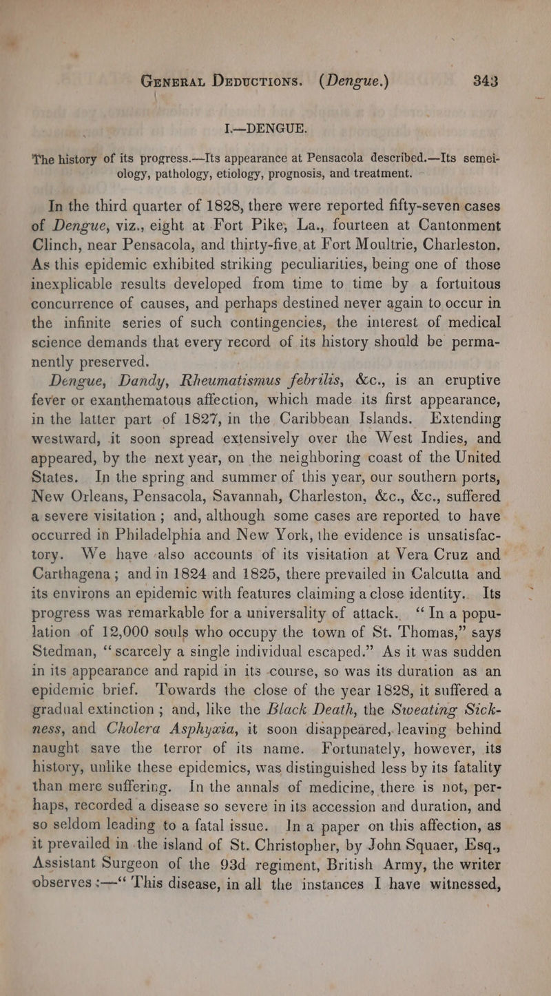 I.—DENGUE. The history of its progress.—Its appearance at Pensacola described.—Its semei- ology, pathology, etiology, prognosis, and treatment. In the third quarter of 1828, there were reported fifty-seven cases of Dengue, viz., eight at Fort Pike, La., fourteen at Cantonment Clinch, near Pensacola, and thirty-five.at Fort Moultrie, Charleston, As this epidemic exhibited striking peculiarities, being one of those inexplicable results developed from time to time by a fortuitous concurrence of causes, and perhaps destined never again to occur in the infinite series of such contingencies, the interest of medical science demands that every record of its history should be perma- nently preserved. r Dengue, Dandy, Rheumatismus febrilis, S&amp;c., is an eruptive fever or exanthematous affection, which made its first appearance, in the latter part of 1827, in the Caribbean Islands. Extending westward, it soon spread extensively over the West Indies, and appeared, by the next year, on the neighboring coast of the United States. In the spring and summer of this year, our southern ports, New Orleans, Pensacola, Savannah, Charleston, &amp;c., &amp;c., suffered a severe visitation ; and, although some cases are reported to have occurred in Philadelphia and New York, the evidence is unsatisfac- tory. We have also accounts of its visitation at Vera Cruz and Carthagena; and in 1824 and 1825, there prevailed in Calcutta and its environs an epidemic with features claiming aclose identity.. Its progress was remarkable for a universality of attack. ‘In a popu- lation of 12,000 souls who occupy the town of St. Thomas,” says Stedman, “scarcely a single individual escaped.” As it was sudden in its appearance and rapid in its course, so was its duration as an epidemic brief. ‘Towards the close of the year 1828, it suffered a gradual extinction ; and, like the Black Death, the Sweating Sick- ness, and Cholera Asphyaxia, it soon disappeared,.leaving behind naught save the terror of its name. Fortunately, however, its history, unlike these epidemics, was distinguished less by its fatality than mere suffering. In the annals of medicine, there is not, per- haps, recorded a disease so severe in its accession and duration, and — so seldom leading to a fatal issue. In a paper on this affection, as it prevailed in -the island of St. Christopher, by John Squaer, Esq., Assistant NHTGEOR of the 93d regiment, British Army, the writer observes :—‘ This disease, in all the instances I have witnessed,