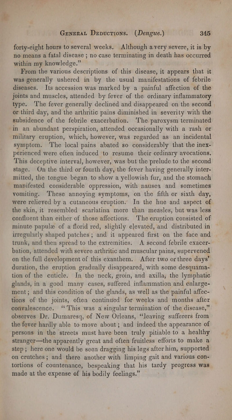 | forty-eight hours to several weeks. Although avery severe, it is by no means a fatal disease ; no case terminating in death has occurred within my knowledge.” From the various descriptions of this didenecs it appears that it was generally ushered in by the usual manifestations of febrile diseases. Its accession was marked by a painful affection of the joints and muscles, attended by fever of the ordinary inflammatory type. ‘The fever generally declined and disappeared on the second | or third day, and the arthritic pains diminished in severity with the subsidence of the febrile exacerbation. ‘The. paroxysm terminated military eruption, which, however, was regarded as an incidental symptom. ‘The local pains abated so considerably that the inex-_ perienced were often induced to resume their ordinary avocations. This deceptive interval, however, was but the prelude to the second stage. On the third or fourth day, the fever having generally inter- mitted, the tongue began to show a yellowish fur, and the stomach manifested considerable oppression, with nausea and sometimes vomiting. These annoying symptoms, on the fifth or sixth day, were relieved by a cutaneous eruption. In the hue and aspect of the skin, it resembled scarlatina more than measles, but was less confluent than either of those affections. ‘The eruption consisted of minute papule of a florid red, slightly elevated, and distributed in irregularly shaped patches ; and it appeared first on the face and trunk, and then spread to the extremities. A second febrile exacer- bation, attended with severe arthritic and muscular pains, supervened on the full development of this exanthem. After two or three days’ duration, the eruption gradually disappeared, with some desquama- tion of the cuticle. In the neck, groin, and axilla, the lymphatic glands, in a good many cases, suffered inflammation and enlarge- ment; and this condition of the glands, as well as the painful affec- tions of the joints, often continued for weeks and months after convalescence. ‘This was a singular termination of the disease,” observes Dr. Dumaresq, of New Orleans, “leaving sufferers from the fever hardly able to move about; and indeed the appearance of persons in the streets must have been truly pitiable to a healthy stranger—the apparently great and often fruitless efforts to make a step; here one would be seen dragging his legs after him, supported on crutches ; and there another with limping gait and various con- tortions of countenance, bespeaking that his tardy progress was made at the expense of his bodily feelings.”