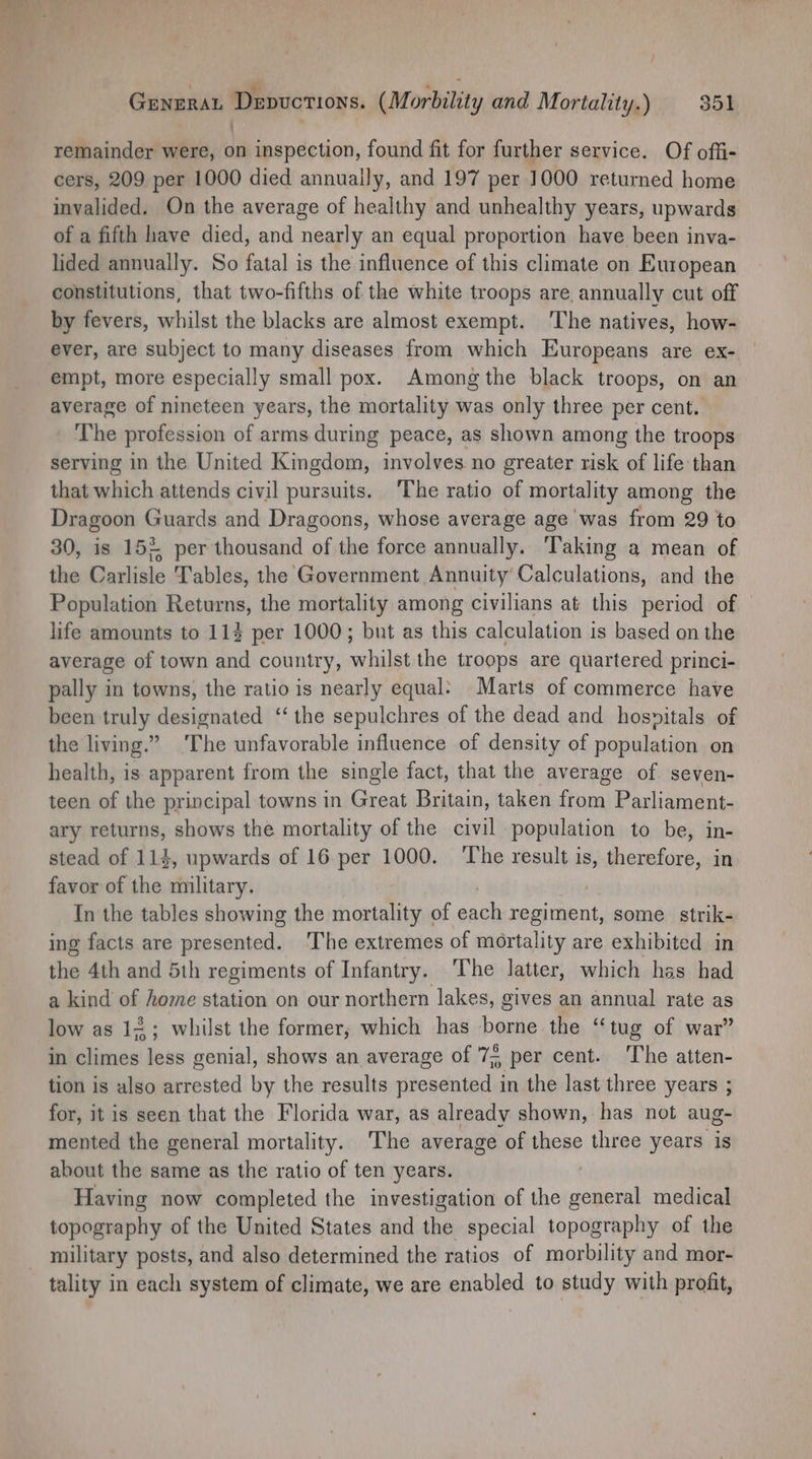: remainder were, on inspection, found fit for further service. Of offi- cers, 209 per 1000 died annually, and 197 per 1000 returned home invalided. On the average of healthy and unhealthy years, upwards of a fifth have died, and nearly an equal proportion have been inva- lided annually. So fatal is the influence of this climate on European constitutions, that two-fifths of the white troops are annually cut off by fevers, whilst the blacks are almost exempt. The natives, how- ever, are subject to many diseases from which Europeans are ex- empt, more especially small pox. Among the black troops, on an average of nineteen years, the mortality was only three per cent. The profession of arms during peace, as shown among the troops serving in the United Kingdom, involves no greater risk of life than that which attends civil pursuits. ‘The ratio of mortality among the Dragoon Guards and Dragoons, whose average age was from 29 to 30, is 15% per thousand of the force annually. Taking a mean of the Carlisle Tables, the Government Annuity Calculations, and the Population Returns, the mortality among civilians at this period of life amounts to 114 per 1000; bnt as this calculation is based on the average of town and country, whilst the troops are quartered princi- pally in towns, the ratio is nearly equal: Marts of commerce have been truly designated ‘‘ the sepulchres of the dead and hospitals of the living.” ‘The unfavorable influence of density of population on health, is apparent from the single fact, that the average of seven- teen of the principal towns in Great Britain, taken from Parliament- ary returns, shows the mortality of the civil population to be, in- stead of 114, upwards of 16 per 1000. ‘The result ie therefore, in favor of the military. In the tables showing the mortality of ial Sat some strik- ing facts are piedaniede The extremes of mortality are exhibited in the 4th and 51h regiments of Infantry. The latter, which has had a kind of home station on our northern lakes, gives an annual rate as low as 124; whilst the former, which has Déais the “tug of war” in climes less genial, shows an average of 7; per cent. The atten- tion is also arrested by the results presented in the last three years ; for, it is seen that the Florida war, as already shown, has not aug- mented the general mortality. The average of these three years is about the same as the ratio of ten years. Having now completed the investigation of the general medical topography of the United States and the special topography of the military posts, and also determined the ratios of morbility and mor- tality in each system of climate, we are enabled to study with profit,