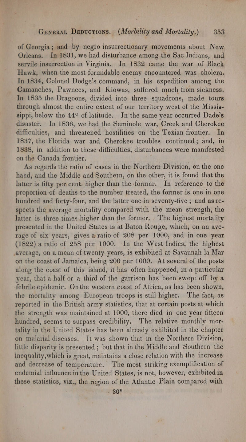 of Georgia; and by negro insurrectionary movements about New Orleans. In 1831, we had disturbance among the Sac Indians, and servile insurrection in Virginia. In 1832 came the war of Black Hawk, when the most formidable enemy encountered was cholera. In 1834, Colonel Dodge’s command, in his expedition among the Camanches, Pawnees, and Kiowas, suffered much from sickness. In 1835 the Dragoons, divided into three squadrons, made tours through almost the entire extent of our territory west of the Missis- sippi, below the 44° of latitude. In the same year occurred Dade’s disaster. In 1836, we had the Seminole war, Creek and Cherokee difficulties, and threatened hostilities on the Texian frontier. In 1837, the Florida war and Cherokee troubles continued; and, in 1838, in addition to these difficulties, disturbances were manifested on the Canada frontier. ; As regards the ratio of cases in the Northern Division, on the one hand, and the Middle and Southern, on the other, it is found that the latter is fifty per cent. higher than the former. In reference to the proportion of deaths to the number treated, the former is one in one hundred and forty-four, and the latter one in seventy-five ; and as re- spects the average mortality compared with the mean strength, the latter is three times higher than the former. . The highest mortality presented in the United States is at Baton Rouge, which, on an ave- rage of six years, gives aratio of 208 per 1000, and in one year (1822) a ratio of 258 per 1000. In the West Indies, the highest average, on a mean of twenty years, is exhibited at Savannah la Mar on the coast of Jamaica, being 200 per 1000. At several of the posts along the coast of this island, it has often happened, in a particular year, that a half or a third of the garrison has been swept off by a febrile epidemic. Onthe western coast of Africa, as has been shown, the mortality among European troops is still higher. ‘The fact, as reported in the British army statistics, that at certain posts at which the strength was maintained at 1000, there died in one year fifteen hundred, seems to surpass credibility. The relative monthly mor- tality in the United States has been already exhibited in the chapter on malarial diseases. Jt was shown that in the Northern Division, little disparity is presented ; but that in the Middle and Southern the inequality,which is great, maintains a close relation with the increase and decrease of temperature. The most striking exemplification of endemial influence in the United States, is not, however, exhibited in these statistics, viz., the region of the Atlantic Plain compared with - 80*