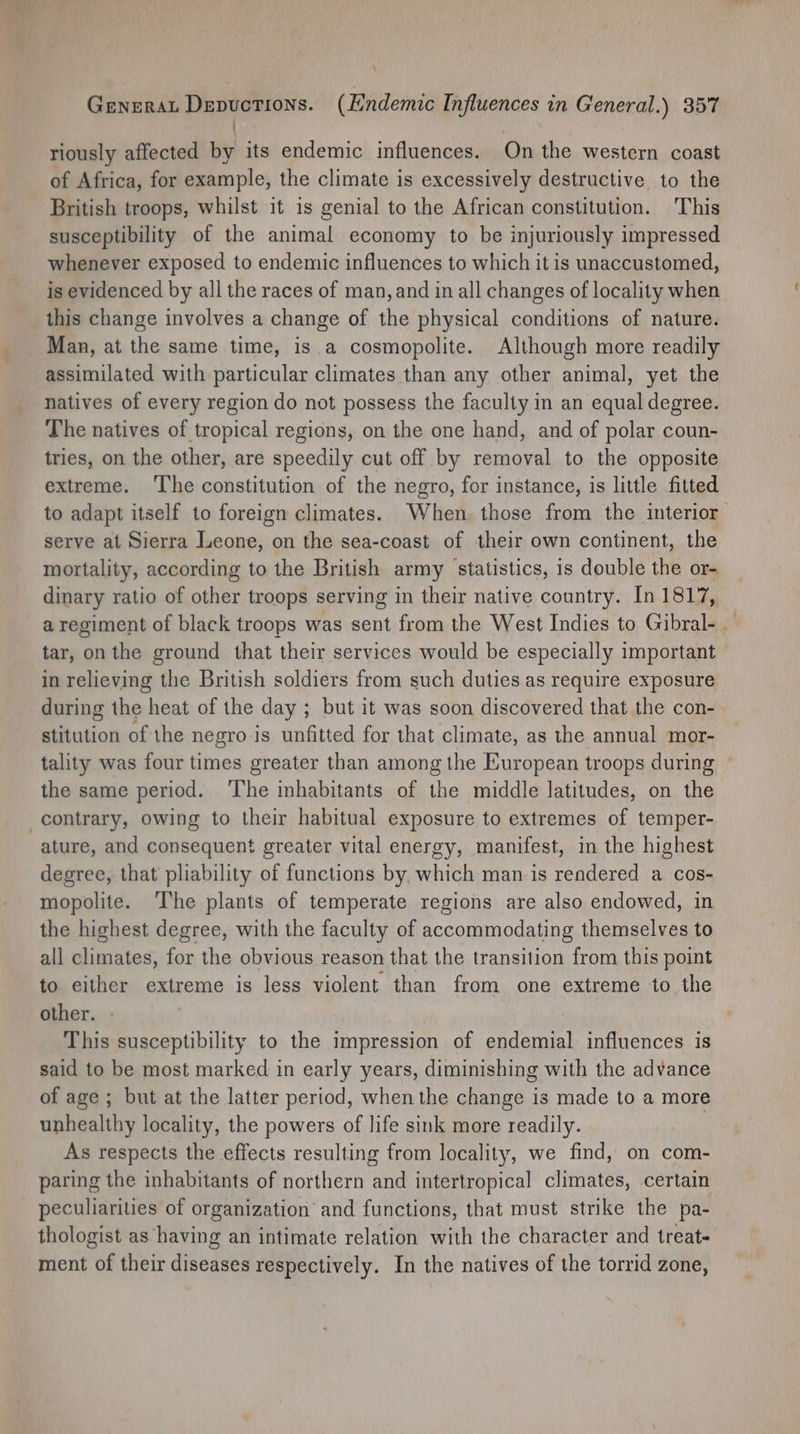 : riously affected by its endemic influences. On the western coast of Africa, for example, the climate is excessively destructive to the British troops, whilst it is genial to the African constitution. This susceptibility of the animal economy to be injuriously impressed whenever exposed to endemic influences to which it is unaccustomed, is evidenced by all the races of man, and in all changes of locality when this change involves a change of the physical conditions of nature. Man, at the same time, is.a cosmopolite. Although more readily assimilated with particular climates than any other animal, yet the natives of every region do not possess the faculty in an equal degree. The natives of tropical regions, on the one hand, and of polar coun- tries, on the other, are speedily cut off by removal to the opposite extreme. The constitution of the negro, for instance, is little fitted to adapt itself to foreign climates. When those from the interior serve at Sierra Leone, on the sea-coast of their own continent, the mortality, according to the British army statistics, is double the or- dinary ratio of other troops serving in their native country. In 1817, a regiment of black troops was sent from the West Indies to Gibral-. tar, on the ground that their services would be especially important in relieving the British soldiers from such duties as require exposure during the heat of the day ; but it was soon discovered that the con- stitution of the negro is unfitted for that climate, as the annual mor- tality was four times greater than among the European troops during ~ the same period. ‘The inhabitants of the middle latitudes, on the contrary, owing to their habitual exposure to extremes of temper- ature, and consequent greater vital energy, manifest, in the highest degree, that pliability of functions by, which man is rendered a cos- mopolite. The plants of temperate regions are also endowed, in the highest degree, with the faculty of accommodating themselves to all climates, for the obvious reason that the transition from this point to either extreme is less violent than from one extreme to the other. This susceptibility to the impression of endemial influences is said to be most marked in early years, diminishing with the advance of age ; but at the latter period, when the change is made to a more unhealthy locality, the powers of life sink more readily. : As respects the effects resulting from locality, we find, on com- paring the inhabitants of northern and intertropical climates, certain peculiarities of organization and functions, that must strike the pa- thologist as having an intimate relation with the character and treat- ment of their diseases respectively. In the natives of the torrid zone,