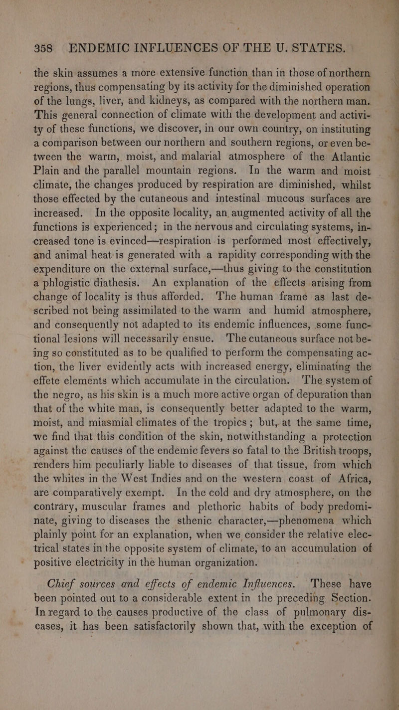 ’ 358 ENDEMIC INFLUENCES OF THE U. STATES. the skin assumes a more extensive function than in those of northern regions, thus compensating by its activity for the diminished operation of the lungs, liver, and kidneys, as compared with the northern man. This general connection of climate with the development and activi- ty of these functions, we discover, in our own country, on instituting a comparison between our northern and southern regions, or even be- tween the warm, moist, and malarial atmosphere of the Atlantic Plain and the parallel mountain regions. In the warm and moist climate, the changes produced by respiration are diminished, whilst those effected by the cutaneous and intestinal mucous surfaces are increased. In the opposite locality, an augmented activity of all the functions is experienced; in the nervous and circulating systems, in- creased tone is evinced—respiration is performed most effectively, and animal heat is generated with a rapidity corresponding with the expenditure on the external surface,—thus giving to the constitution a phlogistic diathesis. An explanation of the effects arising from change of locality is thus afforded. ‘The human frame as last de- scribed not being assimilated to the warm and humid atmosphere, and consequently not adapted to its endemic influences, some func- tional lesions will necessarily ensue. The cutaneous surface not be- ing so constituted as to be qualified to perform the compensating ac- tion, the liver evidently acts with increased energy, eliminating the effete elements which accumulate in the circulation. The system of the negro, as his skin is a much more active organ of depuration than that of the white man, is consequently better adapted to the warm, moist, and miasmial climates of the tropics; but, at the same time, we find that this condition of the skin, notwithstanding a protection against the causes of the endemic fevers so fatal to the British troops, renders him peculiarly liable to diseases of that tissue, from which the whites in the West Indies and on the western coast of Africa, are comparatively exempt. In the cold and dry atmosphere, on the contrary, muscular frames and plethoric habits of body predomi- nate, giving to diseases the sthenic character,—phenomena which plainly point for an explanation, when we consider the relative elec- trical states in the opposite system of climate, to an accumulation of positive electricity in the human organization. Chief sources and effects of endemic Influences. These have been pointed out to a considerable extent in the preceding Section. In regard to the causes productive of the class of pulmonary dis- eases, it has been satisfactorily shown that, with the exception of _ es ee