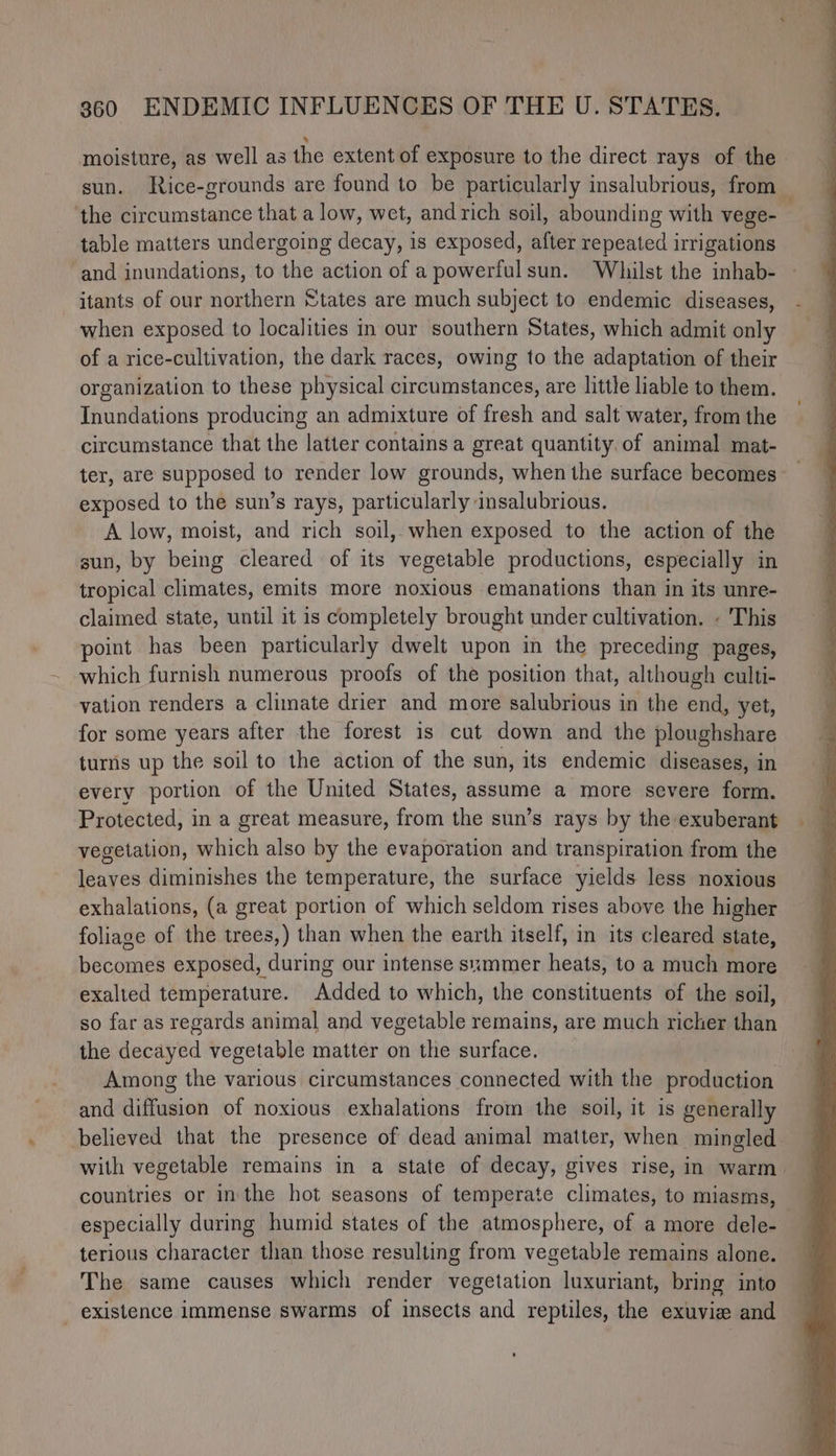 moisture, as well as the extent of exposure to the direct rays of the sun. Rice-grounds are found to be particularly insalubrious, from the circumstance that a low, wet, and rich soil, abounding with vege- table matters undergoing decay, is exposed, after repeated irrigations and inundations, to the action of a powerfulsun. Whilst the inhab- itants of our northern States are much subject to endemic diseases, when exposed to localities in our southern States, which admit only of a rice-cultivation, the dark races, owing to the adaptation of their organization to these physical circumstances, are little liable to them. Inundations producing an admixture of fresh and salt water, from the circumstance that the latter contains a great quantity. of animal mat- ter, are supposed to render low grounds, when the surface becomes exposed to the sun’s rays, paibeatnily ansalubrious. A low, moist, and rich soil, when exposed to the action of the gun, by being cleared of its vegetable productions, especially in tropical climates, emits more noxious emanations than in its unre- claimed state, until it is completely brought under cultivation. « This point has been particularly dwelt upon in the preceding pages, which furnish numerous proofs of the position that, although culti- vation renders a climate drier and more salubrious in the end, yet, for some years after the forest is cut down and the ploughshare turns up the soil to the action of the sun, its endemic diseases, in every portion of the United States, assume a more severe form. Protected, in a great measure, from the sun’s rays by the exuberant vegetation, which also by the evaporation and transpiration from the leaves diminishes the temperature, the surface yields less noxious exhalations, (a great portion of which seldom rises above the higher foliage of the trees,) than when the earth itself, in its cleared state, becomes exposed, during our intense szmmer heats, to a much more exalted temperature. Added to which, the constituents of the soil, so far as regards animal and vegetable remains, are much richer than the decayed vegetable matter on the surface. Among the various circumstances connected with the production and diffusion of noxious exhalations from the soil, it is generally believed that the presence of dead animal matter, when mingled with vegetable remains in a state of decay, gives rise, in warm. countries or inthe hot seasons of temperate climates, to miasms, especially during humid states of the atmosphere, of a more dele- terious character than those resulting from vegetable remains alone. The same causes which render vegetation luxuriant, bring into - existence immense swarms of insects and reptiles, the exuvie and