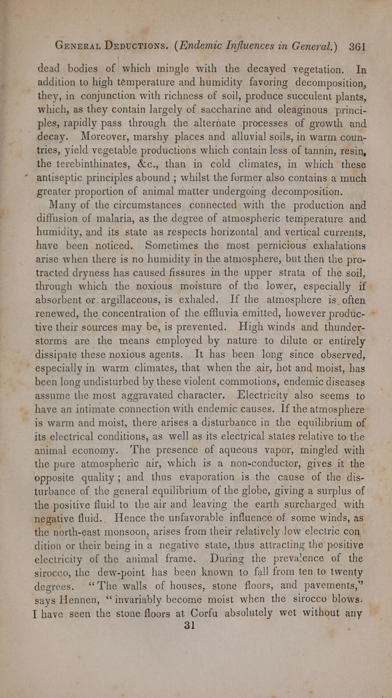 i dead bodies of which mingle with the decayed vegetation. In addition to high temperature and humidity favoring decomposition, they, in conjunction with richness of soil, produce succulent plants, which, as they contain largely of saccharine and oleaginous princi- ples, rapidly pass through the alternate processes of growth and _ decay. Moreover, marshy places and alluvial soils, in warm coun- tries, yield vegetable productions which contain less. of tannin, resin, the terebinthinates, &amp;c., than in cold climates, in which these antiseptic principles abound ; whilst the former also contains a much greater proportion of animal matter undergoing decomposition. Many of the circumstances connected with the production and diffusion of malaria, as the degree of atmospheric temperature and humidity, and its state as respects horizontal and vertical currents, have been noticed. Sometimes the most pernicious exhalations arise when there is no humidity in the atmosphere, but then the pro- tracted dryness has caused fissures in the upper strata of the soil, through which the noxious moisture of the lower, especially if absorbent or.argillaceous, is exhaled. If the atmosphere is_ often renewed, the concentration of the effluvia emitted, however produc- tive their sources may be, is prevented. High winds and thunder- storms are the means employed by nature to dilute or entirely dissipate these noxious agents. It has been long since observed, especially in warm climates, that when the air, hot and moist, has been long undisturbed by these violent commotions, endemic diseases assume the most aggravated character. LElectricity also seems to have an intimate connection with endemic causes. If the atmosphere is warm and moist, there arises a disturbance in the equilibrium of its electrical conditions, as well as its electrical states relative to the animal economy. ‘The presence of aqueous vapor, mingled with the pure atmospheric air, which is a non-conductor, gives it the opposite quality; and thus evaporation is the cause of the dis- turbance of the general equilibrium of the globe, giving a surplus of the positive fluid to the air and leaving the earth surcharged with negative fluid. Hence the unfavorable influence of some winds, as the north-east monsoon, arises from their relatively Jow electric con - dition or their being in a negative state, thus attracting the positive electricity of the animal frame. During the preva'ence of the sirocco, the dew-point has been known to fall from ten to twenty degrees. ‘‘The walls of houses, stone floors, and pavements,” says Hennen, “invariably become moist when the sirocco blows. I have seen the stone floors at Corfu absolutely wet without any 31