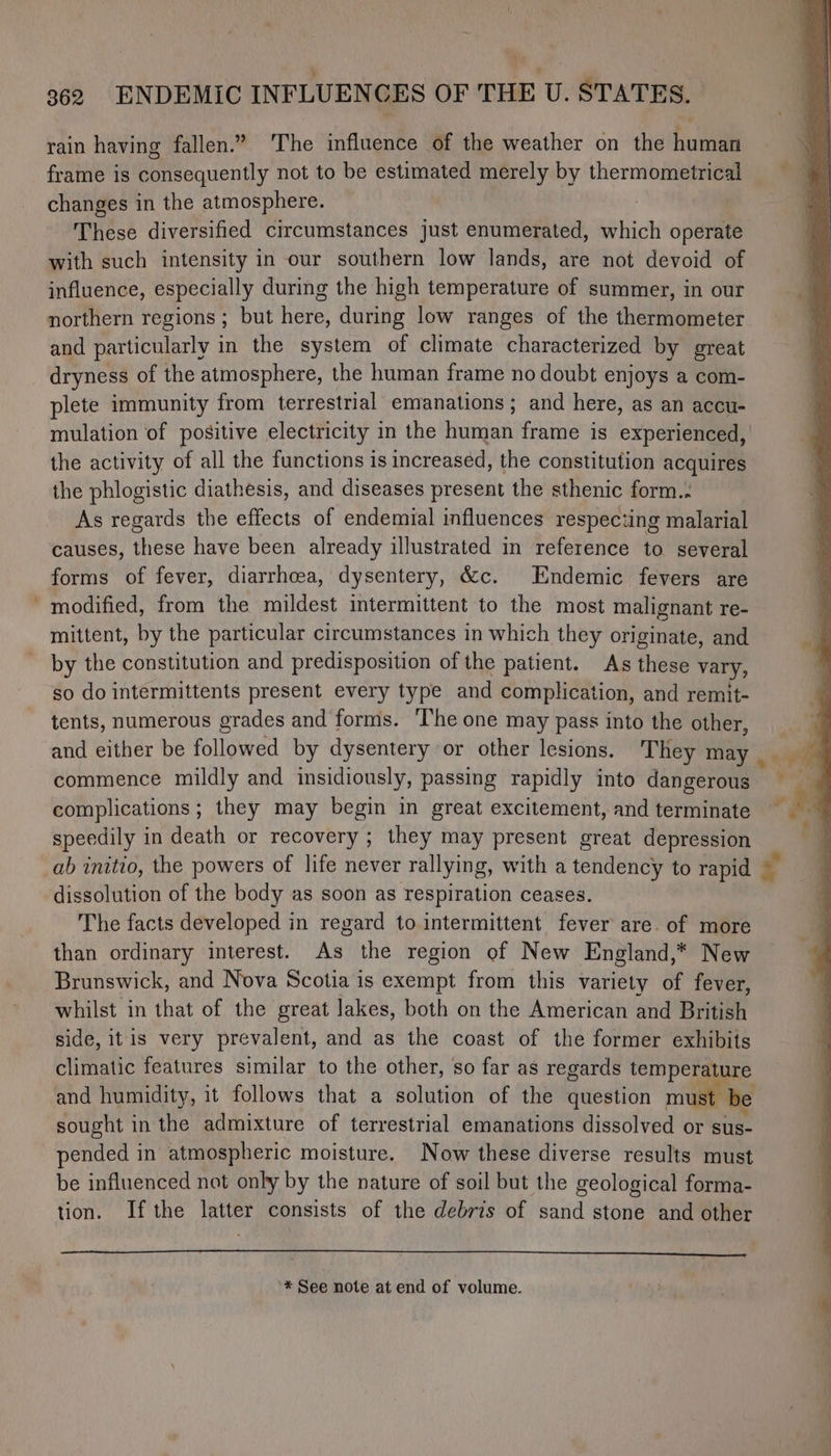 ~ rain having fallen.” The influence of the weather on the human frame is consequently not to be estimated merely by thermometrical changes in the atmosphere. These diversified circumstances just enumerated, which operate with such intensity in our southern low lands, are not devoid of influence, especially during the high temperature of summer, in our northern regions ; but here, during low ranges of the thermometer and particularly in the system of climate characterized by great dryness of the atmosphere, the human frame no doubt enjoys a com- plete immunity from terrestrial emanations; and here, as an accu- mulation of positive electricity in the human frame is experienced, the activity of all the functions is increased, the constitution acquires the phlogistic diathesis, and diseases present the sthenic form.. As regards the effects of endemial influences respecting malarial causes, these have been already illustrated in reference to several forms of fever, diarrhoea, dysentery, &c. Endemic fevers are modified, from the mildest intermittent to the most malignant re- mittent, by the particular circumstances in which they originate, and by the constitution and predisposition of the patient. As these vary, so do intermittents present every type and complication, and remit- tents, numerous grades and forms. The one may pass into the other, and either be followed by dysentery or other lesions. They may commence mildly and insidiously, passing rapidly into dangerous complications ; they may begin in great excitement, and terminate speedily in death or recovery ; they may present great depression ab initio, the powers of life never rallying, with a tendency to rapid dissolution of the body as soon as respiration ceases. The facts developed in regard to. intermittent fever are. of more than ordinary interest. As the region ef New England,* New Brunswick, and Nova Scotia is exempt from this variety of fever, whilst in that of the great lakes, both on the American and British side, itis very prevalent, and as the coast of the former exhibits climatic features similar to the other, so far as regards temperature and humidity, it follows that a solution of the question must be sought in the admixture of terrestrial emanations dissolved or sus- pended in atmospheric moisture. Now these diverse results must be influenced not only by the nature of soil but the geological forma- tion. Ifthe latter consists of the debris of sand stone and other ’* See note at end of volume.