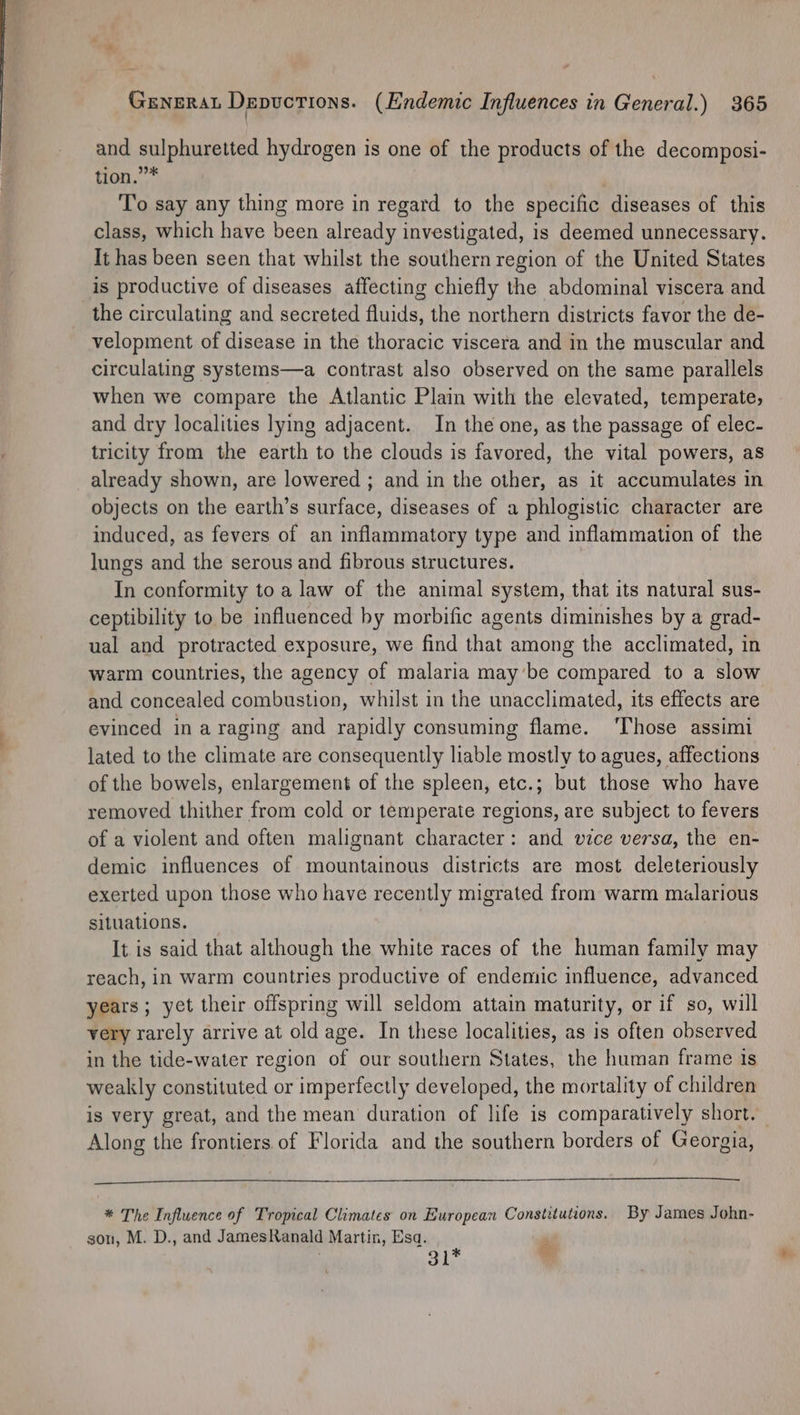 and sulphuretted hydrogen is one of the products of the decomposi- tion.””* To say any thing more in regard to the specific diseases of this class, which have been already investigated, is deemed unnecessary. It has been seen that whilst the southern region of the United States is productive of diseases affecting chiefly the abdominal viscera and the circulating and secreted fluids, the northern districts favor the de- velopment of disease in the thoracic viscera and in the muscular and circulating systems—a contrast also observed on the same parallels when we compare the Atlantic Plain with the elevated, temperate, and dry localities lying adjacent. In the one, as the passage of elec- tricity from the earth to the clouds is favored, the vital powers, as already shown, are lowered ; and in the other, as it accumulates in objects on the earth’s surface, diseases of a phlogistic character are induced, as fevers of an inflammatory type and inflammation of the lungs and the serous and fibrous structures. In conformity to a law of the animal system, that its natural sus- ceptibility to be influenced by morbific agents diminishes by a grad- ual and protracted exposure, we find that among the acclimated, in warm countries, the agency of malaria may’be compared to a slow and concealed combustion, whilst in the unacclimated, its effects are evinced in a raging and rapidly consuming flame. ‘Those assimi lated to the climate are consequently liable mostly to agues, affections of the bowels, enlargement of the spleen, etc.; but those who have removed thither from cold or temperate regions, are subject to fevers of a violent and often malignant character: and vice versa, the en- demic influences of mountainous districts are most deleteriously exerted upon those who have recently migrated from warm malarious situations. It is said that although the white races of the human family may reach, in warm countries productive of endemic influence, advanced years ; yet their offspring will seldom attain maturity, or if so, will very rarely arrive at old age. In these localities, as is often observed in the tide-water region of our southern States, the human frame is weakly constituted or imperfectly developed, the mortality of children is very great, and the mean duration of life is comparatively short. | Along the frontiers of Florida and the southern borders of Georgia, * The Influence of Tropical Climates on European Constitutions. By James John- son, M. D., and JamesRanald Martin, Esa. P 31* ”