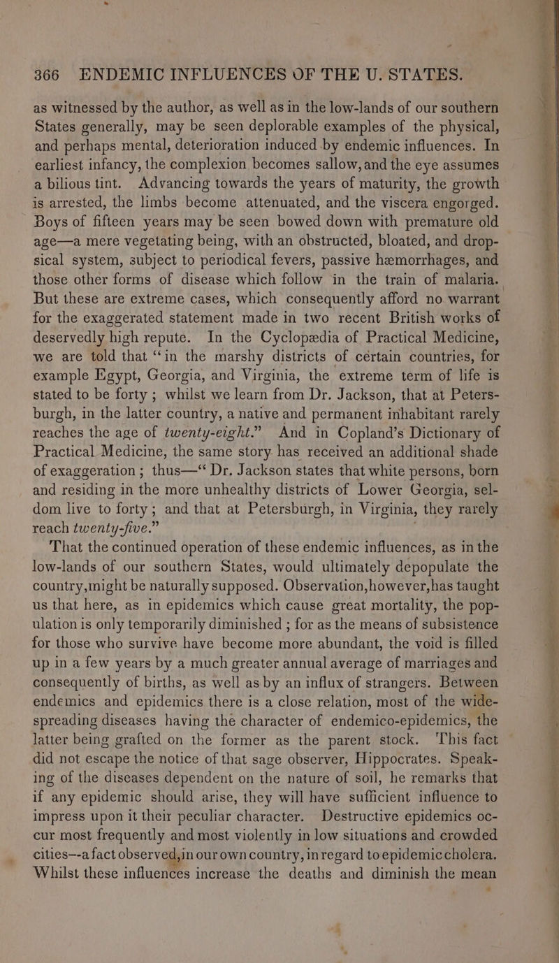 as witnessed by the author, as well as in the low-lands of our southern States generally, may be seen deplorable examples of the physical, and perhaps mental, deterioration induced by endemic influences. In earliest infancy, the complexion becomes sallow, and the eye assumes a bilious tint. Advancing towards the years of maturity, the growth is arrested, the limbs become attenuated, and the viscera engorged. Boys of fifteen years may be seen bowed down with premature old age—a mere vegetating being, with an obstructed, bloated, and drop- sical system, subject to periodical fevers, passive hemorrhages, and But these are extreme cases, which consequently afford no warrant for the exaggerated statement made in two recent British works of deservedly high repute. In the Cyclopedia of Practical Medicine, we are told that ‘in the marshy districts of certain countries, for example Egypt, Georgia, and Virginia, the extreme term of life is stated to be forty ; whilst we learn from Dr. Jackson, that at Peters- burgh, in the latter country, a native and permanent inhabitant rarely reaches the age of twenty-eight.” And in Copland’s Dictionary of Practical Medicine, the same story has received an additional shade of exaggeration; thus—‘ Dr. Jackson states that white persons, born and residing in the more unhealthy districts of Lower Georgia, sel- dom live to forty; and that at Petersburgh, in Virginia, they rarely reach twenty-five.” That the continued operation of these endemic influences, as in the low-lands of our southern States, would ultimately depopulate the country,might be naturally supposed. Observation, however, has taught us that here, as in epidemics which cause great mortality, the pop- ulation is only temporarily diminished ; for as the means of subsistence for those who survive have become more abundant, the void is filled up in a few years by a much greater annual average of marriages and consequently of births, as well asby an influx of strangers. Between endemics and epidemics there is a close relation, most of the wide- spreading diseases having the character of endemico-epidemics, the latter being grafted on the former as the parent stock. ‘T’bis fact did not escape the notice of that sage observer, Hippocrates. Speak- ing of the diseases dependent on the nature of soil, he remarks that if any epidemic should arise, they will have sufficient influence to impress upon it their peculiar character. Destructive epidemics oc- cur most frequently and most violently in low situations and crowded cities—-a fact observed, in our own country, inregard to epidemiccholera. Whilst these influences increase the deaths and diminish the mean eo naan rms cae ei es gna NE tty TN