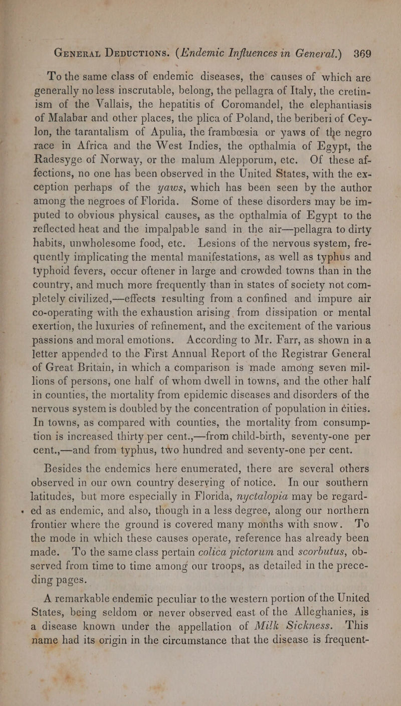 ~~ GENERAL Depuctions. (Endemic Influences in General.) 369 To the same class of endemic diseases, the causes of which are generally no less inscrutable, belong, the pellagra of Italy, the cretin- ism of the Vallais, the hepatitis of Coromandel, the elephantiasis of Malabar and other places, the plica of Poland, the beriberi of Cey- lon, the tarantalism of Apulia, the frambeesia or yaws of the negro race in Africa and the West Indies, the opthalmia of Egypt, the Radesyge of Norway, or the malum Alepporum, etc. Of these af- fections, no one has been observed in the United States, with the ex- ception perhaps of the yaws, which has been seen by the author among the negroes of Florida. Some of these disorders may be im- puted to obvious physical causes, as the opthalmia of Egypt to the reflected heat and the impalpable sand in the air—pellagra to dirty habits, unwholesome food, etc. Lesions of the nervous system, fre- quently implicating the mental manifestations, as well as typhus and typhoid fevers, occur oftener in large and crowded towns than in the country, and much more frequently than in states of society not com- pletely civilized,—effects resulting from a confined and impure air co-operating with the exhaustion arising from dissipation or mental exertion, the luxuries of refinement, and the excitement of the various passions and moral emotions. According to Mr. Farr, as shown ina letter appended to the First Annual Report of the Registrar General of Great Britain, in which a comparison is made among seven mil- lions of persons, one half of whom dwell in towns, and the other half in counties, the mortality from epidemic diseases and disorders of the nervous system is doubled by the concentration of population in Cities. In towns, as compared with counties, the mortality from consump- tion is increased thirty per cent.,—from child-birth, seventy-one per cent.,—and from typhus, two hundred and seventy-one per cent. Besides the endemics here enumerated, there are several others observed in our own country deserving of notice. In our southern latitudes, but more especially in Florida, nyctalopia may be regard- ed as endemic, and also, though ina less degree, along our northern frontier where the ground is covered many months with snow. To the mode in which these causes operate, reference has already been made. ‘To the same class pertain colica pictorum and scorbutus, ob- served from time to time among our troops, as detailed in the prece- ding pages. A remarkable endemic peculiar to the western portion of the United States, being seldom or never observed east of the Alleghanies, is a disease known under the appellation of Milk Sickness. This name had its origin in the circumstance that the disease is frequent-