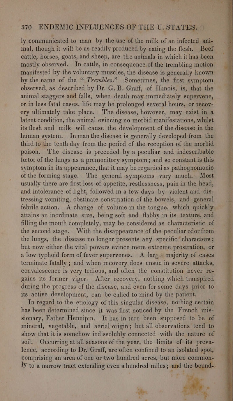 ly communicated to man by the use of the milk of an infected ani- mal, though it will be as readily produced by eating the flesh. Beef cattle, horses, goats, and sheep, are the animals in which it has been mostly observed. In cattle, in consequence of the trembling motion | manifested by the voluntary muscles, the disease is generally known by the name of the ‘‘ Trembles.” Sometimes, the first symptom observed, as described by Dr. G. B. Graff, of Illinois, is, that the animal staggers and falls, when death may immediately supervene, or in less fatal cases, life may be prolonged several hours, or recoy- ery ultimately take place. ‘The disease, however, may exist in a latent condition, the animal evincing no morbid manifestations, whilst its flesh and milk will cause the development of the disease in the human system. Inman the disease is generally developed from the third to the tenth day from the period of the reception of the morbid poison. ‘The disease is preceded by a peculiar and indescribable foetor of the lungs as a premonitory symptom; and so constant is this symptom in its appearance, that it may be regarded as pathognomonic of the forming stage. The general symptoms vary much. Most usually there are first loss of appetite, restlessness, pain in the head, and intolerance of light, followed in a few days by violent and dis- tressing vomiting, obstinate constipation of the bowels, and general febrile action. A change of volume in the tongue, which quickly attains an inordinate size, being soft and flabby in its texture, and filling the mouth completely, may be considered as characteristic of the second stage. With the disappearance of the peculiar odor from the lungs, the disease no longer presents any specific’ characters ; but now either the vital powers evince mere extreme prostration, or a low typhoid form of fever supervenes. A larg» majority of cases terminate fatally ; and when recovery does ensue in severe attacks, convalescence is very tedious, and often the constitution never re- gains its former vigor. After recovery, nothing which transpired during the progress of the disease, and even for some days prior to its active development, can be called to mind by the patient. In regard to the etiology of this singular disease, nothing certain has been determined since it was first noticed by the French mis- sionary, Father Hennipin. It has in turn been supposed to be of mineral, vegetable, and aerial origin; but all observations tend to show that it is somehow indissolubly connected with the nature of soil. Occurring at all seasons of the year, the limits of its’ preva- lence, according to Dr. Graff, are often confined to an isolated spot, comprising an area of one or two hundred acres, but more common- ly to a narrow tract extending even a hundred miles; and the bound-. de