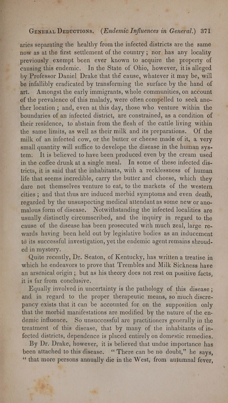 ' aries separating the healthy from the infected districts are the same now as at the first settlement of the country; nor has any locality previously exempt been ever known to acquire the property of causing this endemic. In the State of Ohio, however, itis alleged by Professor Daniel Drake that the cause, whatever it may be, will be infallibly eradicated by transforming the surface by the hand of art. Amongst the early immigrants, whole communities, on account of the prevalence of this malady, were often compelled to seek ano- ther location ; and, even at this day, those who venture within the boundaries of an infected district, are constrained, as a condition of their residence, to abstain from the flesh of the cattle living within the same limits, as well as their milk and its preparations. Of the milk of an.infected cow, or the butter or cheese made of it, a very small quantity will suffice to develope the disease in the human sys- tem. It is believed to have been produced even by the cream used in. the coffee drunk at a single meal. In some of these infected dis- tricts, it is said that the inhabitants, with a recklessness of human life that seems incredible, carry the butter and cheese, which they dare not themselves venture to eat, to the markets of the western cities ; and that thus are induced morbid symptoms and even death, regarded by the unsuspecting medical attendant as some new or ano- malous form of disease. Notwithstanding the infected localities are usually distinctly circumscribed, and the inquiry in regard to the cause of the disease has been prosecuted with much zeal, large re- wards having been held out by legislative bodies as an inducement to its successful investigation, yet the endemic agent remains shroud- ed in mystery. Quite recently, Dr. Seaton, of Kentucky, has written a treatise in which he endeavors to prove that ‘Trembles and Milk Sickness have an arsénical origin; but as his theory does not rest on pusitive facts, it is far from conclusive. Equally involved in uncertainty is the pathology of this disease ; and in regard to the proper therapeutic means, so much Hee pancy exists that it can be accounted for. on the supposition only that the morbid manifestations are modified by the nature of the en- demic influence. So unsuccessful are practitioners generally in the treatment of this disease, that by many of the inhabitants of in- fected districts, dependence is placed entirely on domestic remedies. By Dr. Drake, however, it is believed that undue importance has been attached to this disease. ‘There can be no doubt,” he says, ‘* that more persons annually die in the West, from autumnal fever, ar