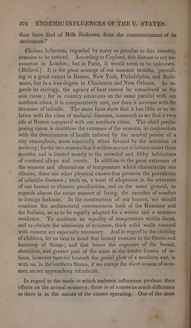 than have died of Milk Sickness, from the commencement of its settlement.” a Cholera Infantum, regarded by many as peculiar to this country, remains to be noticed. According to Copland, this disease is not un- _ common in London; but in Paris, it would seem to be unknown. (Billard.) Itis the great scourge of our summer months, prevail- — ing to a great extent in Boston, New York, Philadelphia, and Balti- ~ more, but ina less degree in Charleston and New Orleans. As re- gards its etiology, the agency of heat cannot be considered as the sole cause ; for in country situations on the same parallel with our northern cities, it is comparatively rare, nor does it increase with the decrease of latitude. ‘The same facts show that it has little or no re- Jation with the class of malarial diseases, inasmuch as we find it very rife at Boston compared with our southern cities. The chief predis- posing cause is doubtless the extremes of the seasons, in conjunction with the deterioration of health induced by the morbid poison of a city atmosphere, more especially when favored by the irritation of teething; for the two reasons that it seldom occurs in infants under three thonths, and is limited mostly to the crowded and filthy habitations of confined alleys and courts. In addition to the great extremes of the seasons and alternations of temperature which characterize our climate, there are other physical causes that promote the prevalence of infantile diseases ; such as, a want of adaptation in the structure of our houses to climatic peculiarities, and on the same ground, as regards almost the entire manner of living, the sacrifice of comfort to foreign fashions. In the construction (5 our houses, we should combine the architectural conveniences both of the Russians and the Italians, so as to be equally adapted for a winter and a summer residence. ‘To maintain an equality of temperature within doors, and to obviate the admission of moisture, thick solid walls covered with cement are especially necessary. And in regard to the clothing of children, let us bearin mind that beauty consists in the fitness and harmony of things; and that hence the exposure of the breast, shoulders, and greater part of the arms in the tender frames of in- fants, however tasteful beneath the genial glow of a southern sun, is with us, in the northern States, if we except the short season of sum- mer, an act approaching infanticide. In regard to the mode in which endemic influences produce their effects on the animal economy, there is of course as much difference as there is in the nature of the causes operating. One of the most ¢: