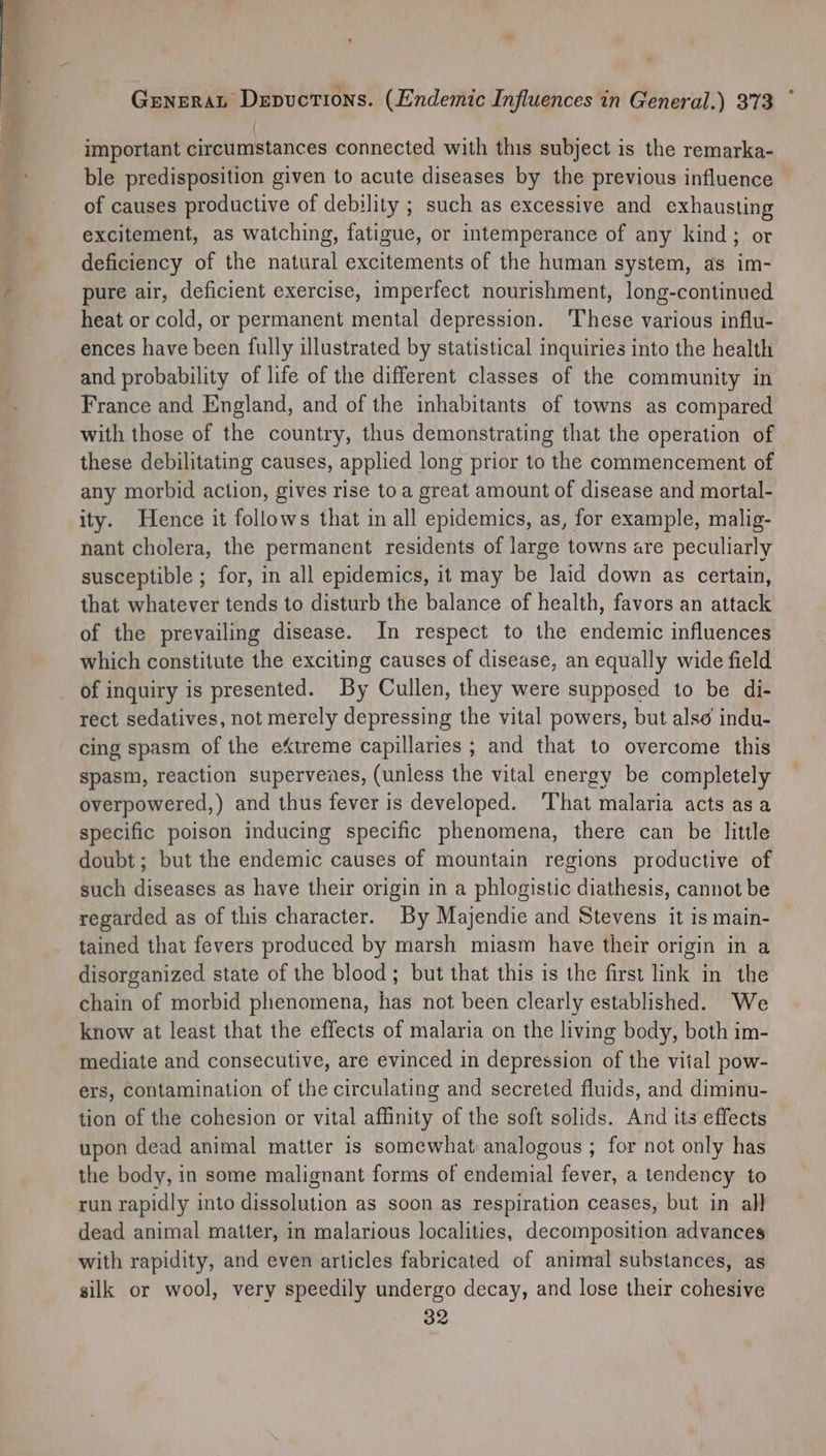 important circumstances connected with this subject is the remarka- ble predisposition given to acute diseases by the previous influence of causes productive of debility ; such as excessive and exhausting excitement, as watching, fatigue, or intemperance of any kind; or deficiency of the natural excitements of the human system, as im- pure air, deficient exercise, imperfect nourishment, long-continued heat or cold, or permanent mental depression. ‘These various influ- ences have been fully illustrated by statistical inquiries into the health and probability of life of the different classes of the community in France and England, and of the inhabitants of towns as compared with those of the country, thus demonstrating that the operation of these debilitating causes, applied long prior to the commencement of any morbid action, gives rise toa great amount of disease and mortal- ity. Hence it follows that in all epidemics, as, for example, malig- nant cholera, the permanent residents of large towns are peculiarly susceptible ; for, in all epidemics, it may be laid down as certain, that whatever tends to disturb the balance of health, favors an attack of the prevailing disease. In respect to the endemic influences which constitute the exciting causes of disease, an equally wide field of inquiry is presented. By Cullen, they were supposed to be di- rect sedatives, not mercly depressing the vital powers, but alse indu- cing spasm of the eXtreme capillaries ; and that to overcome this spasm, reaction superveaes, (unless the vital energy be completely overpowered,) and thus fever is developed. ‘That malaria acts asa specific poison inducing specific phenomena, there can be little doubt; but the endemic causes of mountain regions productive of such diseases as have their origin in a phlogistic diathesis, cannot be regarded as of this character. By Majendie and Stevens it is main- tained that fevers produced by marsh miasm have their origin in a disorganized state of the blood; but that this is the first link in the chain of morbid phenomena, has not been clearly established. We know at least that the effects of malaria on the living body, both im- mediate and consecutive, are evinced in depression of the vital pow- ers, contamination of the circulating and secreted fluids, and diminu- tion of the cohesion or vital affinity of the soft solids. And its effects upon dead animal matter is somewhat analogous ; for not only has the body, in some malignant forms of endemial fever, a tendency to run rapidly into dissolution as soon as respiration ceases, but in all dead animal matter, in malarious localities, decomposition advances with rapidity, and even articles fabricated of animal substances, as silk or wool, very speedily undergo decay, and lose their cohesive 32