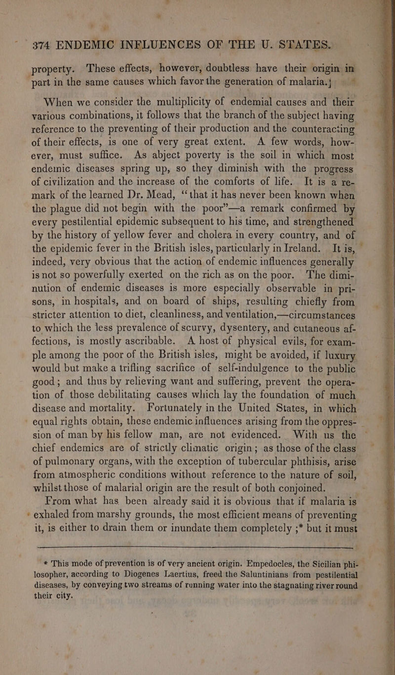 r t° property. These effects, however, doubtless have their origin in part in the same causes which favor the generation of malaria.j — ~ When we consider the multiplicity of endemial causes and their various combinations, it follows that the branch of the subject having reference to the preventing of their production and the counteracting of their effects, is one of very great extent. A few words, how- ever, must suffice. As abject poverty is the soil in which most endemic diseases spring up, so they diminish with the progress of civilization and the increase of the comforts of life. It is a re- mark of the learned Dr. Mead, ‘that it has never been known when the plague did not begin with the poor’—a remark confirmed by every pestilential epidemic subsequent to his time, and strengthened by the history of yellow fever and cholera in every country, and of the epidemic fever in the British isles, particularly in Ireland. It is, indeed, very obvious that the action of endemic influences generally isnot so powerfully exerted on the rich as on the poor. The dimi- nution of endemic diseases is more especially observable in pri- sons, in hospitals, and on board of ships, resulting chiefly from stricter attention to diet, cleanliness, and ventilation,—circumstances to which the less prevalence of scurvy, dysentery, and cutaneous af- fections, is mostly ascribable. A host of physical evils, for exam- ple among the poor of the British isles, might be avoided, if luxury would but make a trifling sacrifice of pica esa to the public good; and thus by relieving want and suffering, prevent the opera- tion of those debilitating causes which lay the foundation of much disease and mortality. Fortunately in the United States, in which sion of man by his fellow man, are not evidenced. With us the chief endemics are of strictly climatic origin; as those of the class of pulmonary organs, with the exception of tubercular phthisis, arise from atmospheric conditions without reference to the nature of soil, whilst those of malarial origin are the result of both conjoined. From what has been pranie said it is obvious that if malaria is exhaled from marshy grounds, the most efficient means of preventing it, is either to drain them or inundate them completely ;* but it must * This mode of prevention is of very ancient origin. Empedocles, the Sicilian phi- losopher, according to Diogenes Laertius, freed the Saluntinians from pestilential diseases, by conveying two streams of running water into the stagnating river round their city.