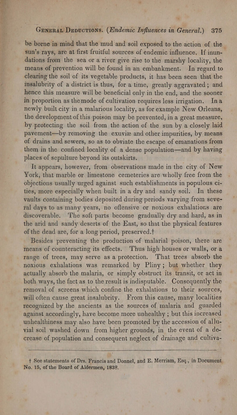 - 4 Gunerat Depuctions. (Endemic Influences in General.) 375 | be borne in mind that the mud and soil exposed to the action of the sun’s rays, are at first fruitful sources of endemic influence. If inun-_ dations from the sea or a river give rise to the marshy locality, the means of prevention will be found in an embankment. In regard to clearing the soil of its vegetable products, it has been seen that the insalubrity of a district is thus, for a time, greatly aggravated ; and hence this measure will be beneficial only in the end, and the sooner in proportion as themode of cultivation requires less irrigation. Ina newly built city in a malarious locality, as for example New Orleans, the development of this poison may be prevented, in a great measure, by protecting the soil from the action of the sun by a closely laid pavement—by removing the exuvie and other impurities, by means of drains and sewers, so as to obviate the escape of emanations from them in the confined locality of a dense population—and by having places of sepulture beyond its outskirts. It appears, however, from observations made in the city of New York, that marble or limestone cemeteries are wholly free from the objections usually urged against such establishments in populous ci- ties, more especially when built ina dry and sandy soil. In these vaults containing bodies deposited during periods varying from seve- ral days to as many years, no offensive or noxious exhalations are discoverable. ‘The soft parts become gradually dry and hard, as in the arid and sandy deserts of the East, so.that the physical features of the dead are, for a long period, preserved.t Besides preventing the production of malarial poison, there are means of counteracting its effects. ‘Thus high houses or walls, or a range of trees, may serve asa protection. That trees absorb the noxious exhalations was remarked by Pliny; but whether they actually absorb the malaria, or simply obstruct its transit, or act in both ways, the fact as to the result is indisputable. Consequently the removal of screens which confine the exhalations to their sources, will often cause great insalubrity. From this cause, many localities recognized by the ancients as the sources of malaria and guarded against accordingly, have become more unhealthy ; but this increased unhealthiness may also have been promoted by the accession of allu- vial soil washed down from higher grounds, in the event of a de- crease of population and consequent neglect of drainage and cultiva- + See statements of Drs. Francis and Donnel, and E. Merriam, Esq., in Document No. 15, of the Board of Aldermen, 1838.