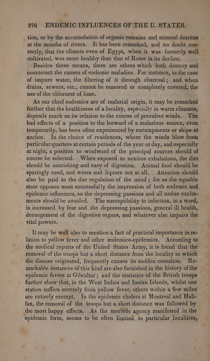 tion, or by the accumulation of organic remains and mineral detritus at the mouths of rivers. It has been remarked, and no doubt cor- rectly, that the climate even of Egypt, when it was formerly well cultivated, was more healthy than that of Rome in its decline. Besides these means, there are others which both destroy and counteract the causes of endemic maladies. For instance, in the case of impure water, the filtering of it through charcoal; and when drains, sewers, etc., cannot be removed. or Pangan! covered, the use of the chloruret un lime. As our chief endemics are of malarial origin, it may be remarked further that the healthiness of a locality, especially in warm climates, depends much on its relation to the course of prevalent winds. ‘The bad effects of a position to the leeward of a malarious source, even temporarily, has been often experienced by encampments or ships at anchor. In the choice of residences, where the winds blow from particular quarters at certain periods of the year or day, and especially at night, a position to windward of the principal sources should of course be selected. When exposed to noxious exhalations, the diet should be nourishing and easy of digestion. Animal food should be sparingly used, and wines and liquors not at all. Attention should also be paid to the due regulation of the mind; for as the equable state opposes most successfully the impression of both endemic and epidemic influences, so the depressing passions and all undue excite- ments should be avoided. The susceptibility to infection, in a word, is increased by fear and the depressing passions, general ill health, derangement of the digestive organs, and whatever else impairs the vital powers. It may be well also to mention a fact of practical importance in re- lation to yellow fever and other endemico-epidemics. According to the medical reports of the United States Army, it is found that the removal of the troops but a short distance from the locality in which the disease originated, frequently causes its sudden cessation. Re- markable instances of this kind are also furnished in the history of the epidemic fevers at Gibraltar ; and the statistics of the British troops further show that, in the West Indies and Ionian Islands, whilst one station suffers severely from yellow fever, others within a few miles are entirely exempt. In the epidemic cholera at Montreal and Hali- fax, the removal of the troops but a short distance was followed by the most happy effects. As the morbific agency manifested in the epidemic form, seems to be often limited to particular localities,