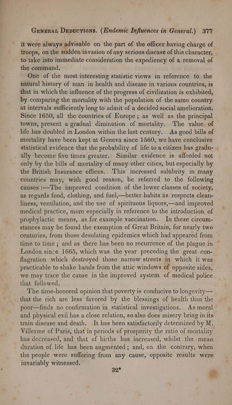 / it were always advisable on the part of the officer having charge of troops, on the sudden invasion of any serious disease of this character, to take into immediate consideration the expediency of a removal of the command. One of the most interesting statistic views in reference to the natural history of man in health and disease in various countries, is that in which the influence of the progress of civilization is exhibited, by comparing the mortality with the population of the same country at intervals sufficiently long to admit of a decided social amelioration. Since 1650, all the countries of Europe ; as well as the principal towns, present a gradual diminution of mortality. The value of life has doubled in London within the last century. As good bills of mortality have been kept at Geneva since 1560, we have conclusive Statistical evidence that the probability of life to a citizen has gradu- ally become five times greater. Similar evidence is afforded not only by the bills of mortality of many other cities, but especially by the British Insurance offices. ‘This increased salubrity in many countries may, with good reason, be referred to the following causes :—The improved condition of the lower classes of society, as regards food, clothing, and fuel,—better habits as respects clean- liness, ventilation, and the use of spirituous liquors,—and improved medical practice, more especially in reference to the introduction of prophylactic means, as for example vaccination. In these circum- stances may be found the exemption of Great Britain, for nearly two centuries, from those desolating epidemics which had appeared from time to time ; and as there has been no recurrence of the plague in London since 1665, which was the year preceding the great con- flagration which destroyed those narrow streets in which it was practicable to shake hands from the attic windows of opposite sides, we may trace the cause in the improved system of medical police that followed. The time-honored opinion that poverty is conducive to longevity— that the rich are less favored by the blessings of health than the poor—finds no confirmation in statistical investigations. As moral and physical evil has a close relation, so also does misery bring in its train disease and death. It has been satisfactorily determined by M. Villerme of Paris, that in periods of prosperity the ratio of mortality has decreased, and that of births has increased, whilst the mean duration of life has been augmented ; and, on the contrary, when the people were suffering from any cause, opposite results were invariably witnessed. 32 ‘tts i?