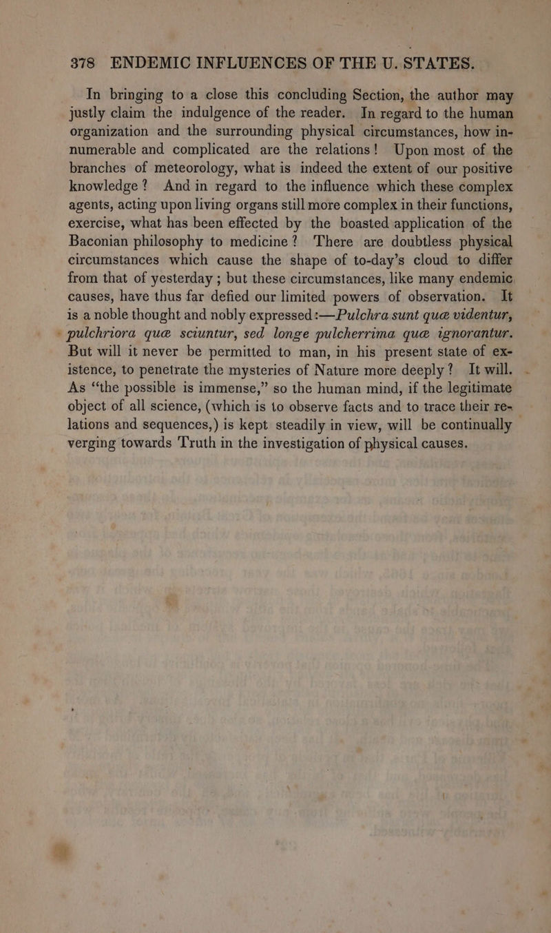 * In bringing to a close this concluding Section, the author may justly claim the indulgence of the reader. In regard to the human organization and the surrounding physical circumstances, how in- numerable and complicated are the relations! Upon most of the branches of meteorology, what is indeed the extent of our positive knowledge? And in regard to the influence which these complex agents, acting upon living organs still more complex in their functions, exercise, what has been effected by the boasted application of the Baconian philosophy to medicine? ‘There are doubtless physical circumstances which cause the shape of to-day’s cloud to differ from that of yesterday ; but these circumstances, like many endemic, causes, have thus far defied our limited powers of observation. It is a noble thought and nobly expressed:—Pulchra sunt que videntur, pulchriora qué sciuntur, sed longe pulcherrima que ignorantur. But will it never be permitted to man, in his present state of ex- istence, to penetrate the mysteries of Nature more deeply? It will. As ‘‘the possible is immense,” so the human mind, if the legitimate object of all science, (which is to observe facts and to trace their re- lations and sequences,) is kept steadily in view, will be continually verging towards Truth in the investigation of physical causes.
