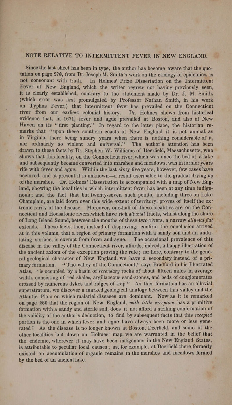 NOTE RELATIVE TO INTERMITTENT FEVER IN NEW ENGLAND. Since the last sheet has been in type, the author has become aware that the quo- tation on page 278, from Dr. Joseph M. Smith’s work on the etiology of epidemics, is not consonant with truth. In Holmes’ Prize Dissertation on the Intermittent Fever of New England, which the writer regrets not having previously seen, it is clearly established, contrary to the statement made by Dr. J. M. Smith, (which error was first promulgated by Professor Nathan Smith, in his work on Typhus Fever,) that intermittent fever has prevailed on the Connecticut river from our earliest colonial history. Dr. Holmes shows from historical evidence that, in 1671, fever and ague prevailed at Boston, and also at New Haven on its “first planting.” In regard to the latter place, the historian re- marks that “upon these southern coasts of New England it is not annual, as in Virginia, there being sundry years when there is nothing considerable of it, nor ordinarily so violent and universal.” The author’s attention has been drawn to these facts by Dr. Stephen W. Williams of Deerfield, Massachusetts, who and subsequently became converted into marshes and meadows, was in former years rife with fever and ague. Within the last sixty-five years, however, few cases have occurred, and at present it is unknown—a result ascribable to the gradual drying up ofthe marshes. Dr. Holmes’ Dissertation is accompanied with a map of New Eng- land, showing the localities in which intermittent fever has been at any time indige- nous; and the fact that but twenty-seven such points, including three on Lake Champlain, are laid down over this wide extent of territory, proves of itself the ex- treme rarity of the disease. Moreover, one-half of these localities are on the Con- necticut and Housatonic rivers,which have rich alluvial tracts, whilst along the shore of Long Island Sound, between the mouths of these two rivers, a narrow alluvial flat extends. These facts, then, instead of disproving, confirm the conclusion arrived at in this volume, that a region of primary formation with a sandy soil and an undu- lating surface, is exempt from fever and ague. The occasional prevalence of this disease in the valley of the Connecticut river, affords, indeed, a happy illustration of the ancient axiom of the exception proving the rule; for here, contrary to the gene- ral geological character of New England, we have a secondary instead of a pri- mary formation. ‘ 'The valley of the Connecticut,” says Bradford in his Illustrated Atlas, “‘is occupied by a basin of secondary rocks of about fifteen miles in average width, consisting of red shales, argillaceous sand-stones, and beds of conglomerates crossed by numerous dykes and ridges of trap.” As this formation has an alluvial superstratum, we discover a marked geological analogy between this valley and the Atlantic Plain on which malarial diseases are dominant. Now as it is remarked on page 280 that the region of New England, with little exception, has a primitive formation with a sandy and sterile soi], does it not afford a striking confirmation of the validity of the author’s deduction, to find by subsequent facts that this excepted portion is the one in which fever and ague have always been more or less gene- rated? As the disease is no longer known at Boston, Deerfield, and some of the other localities laid down on Holmes’ map, we are warranted in the belief that the endemic, wherever it may have been indigenous in the New England States, is attributable to peculiar local causes; as, for example, at Deerfield there formerly existed an accumulation of organic remains m the marshes and meadows formed by the bed of an ancient lake.