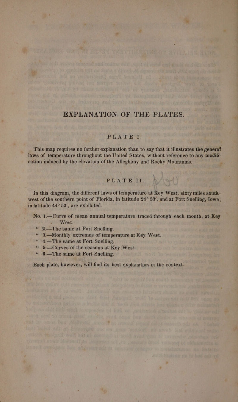 EXPLANATION OF THE PLATES. PLATE JI. This map requires no farther explanation than to say that it illustrates the generat laws of temperature throughout the United States, without reference to any modif- eation induced by the elevation of the Alleghany and Rocky Mountains. gh: Si Na aan In this diagram, the different laws of temperature at Key West, sixty miles south- west of the southern point of Florida, in latitude 24° 33’, and at Fort Snelling, lowa, in latitude 44° 53’, are exhibited. No. 1.—Curve of mean annual temperature traced through each month, at Key West. “* 2.—The same at Fort Snelling. ‘* 3.—Monthly extremes of temperature at Key West. *« 4.—The same at Fort Snelling. “« 5.—Curves of the seasons at Key West. ‘ 6.—The same at Fort Snelling. Each plate, however, will find its best explanation in the context.
