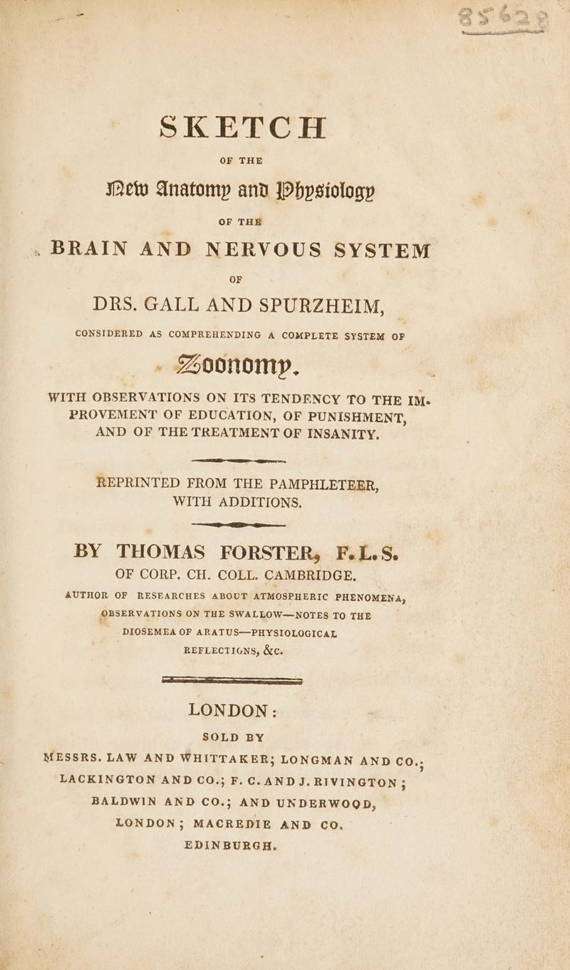 SKETCH OF THE Mew Anatomy and Phpsiology OF THE .BRAIN AND NERVOUS SYSTEM DRS. GALL AND SPURZHEIM, CONSIDERED AS COMPREHENDING A COMPLETE SYSTEM OF . Soonomy, WITH OBSERVATIONS ON ITS TENDENCY TO THE IM- PROVEMENT OF EDUCATION, OF PUNISHMENT, AND OF THE TREATMENT OF INSANITY, REPRINTED FROM THE PAMPHLETEER, WITH ADDITIONS. BY THOMAS FORSTER, F.L.S. OF CORP. CH. COLL. CAMBRIDGE. AUTHOR OF RESEARCHES ABOUT ATMOSPHERIC PHENOMENA, OBSERVATIONS ON THE SWALLOW—NOTES TO THE ' DIOSEMEA OF ARATUS—PHYSIOLOGICAL REFLECTIONS, &amp;c. ae) LONDON: SOLD BY MESSRS. LAW AND WHITTAKER; LONGMAN AND co.; LACKINGTON AND CO.; F.C. AND J. RIVINGTON; BALDWIN AND CO.; AND UNDERWOQD, LONDON; MACREDIE AND CO, EDINBURGH.