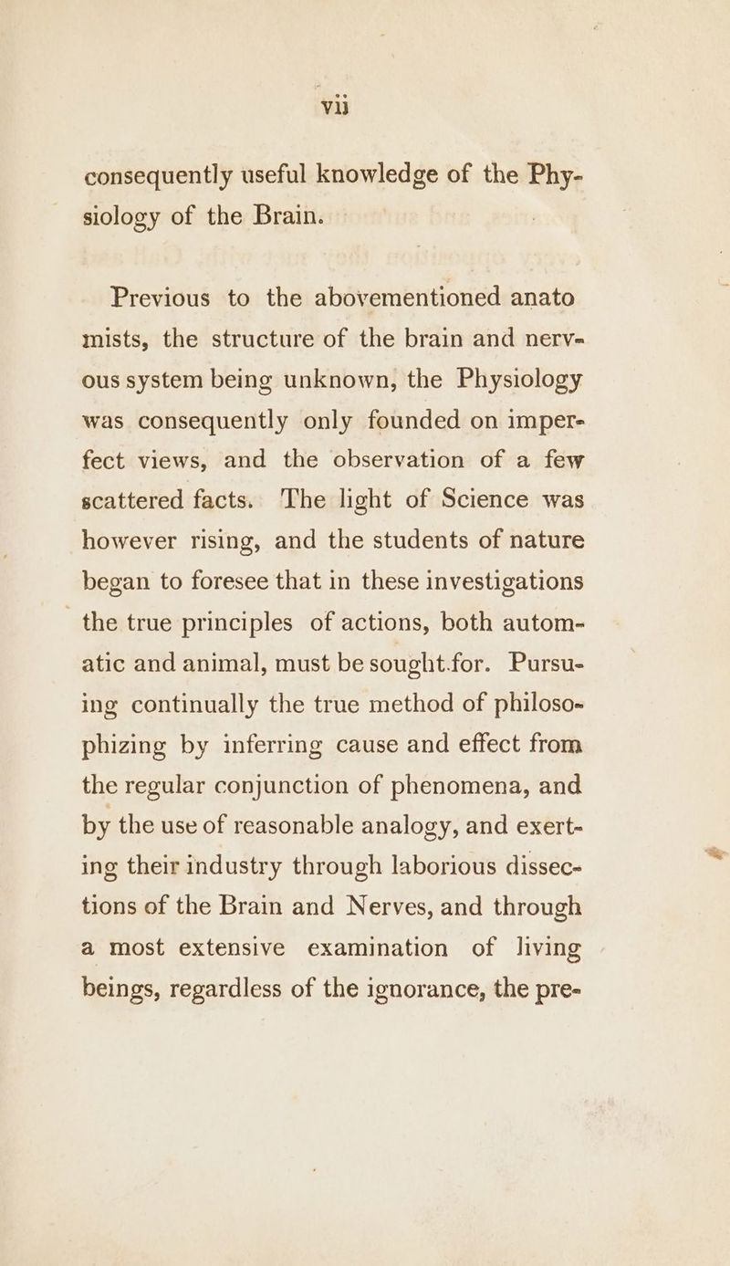 Vi consequently useful knowledge of the Phy- siology of the Brain. Previous to the abovementioned anato mists, the structure of the brain and nerv- ous system being unknown, the Physiology was consequently only founded on imper- fect views, and the observation of a few scattered facts. The light of Science was however rising, and the students of nature began to foresee that in these investigations the true principles of actions, both autom- atic and animal, must be sought for. Pursu- ing continually the true method of philoso- phizing by inferring cause and effect from the regular conjunction of phenomena, and by the use of reasonable analogy, and exert- ing their industry through laborious dissec- tions of the Brain and Nerves, and through a most extensive examination of living beings, regardless of the ignorance, the pre-