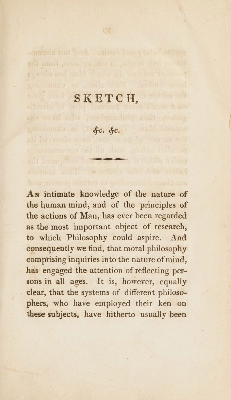 SKETC H, §e. §e. Aw intimate knowledge of the nature of the human mind, and of the principles of the actions of Man, has ever been regarded as the most important object of research, to which Philosophy could aspire. And consequently we find, that moral philosophy comprising inquiries into the nature of mind, has engaged the attention of reflecting per- sons in all ages. It is, however, equally _ Clear, that the systems of different philoso- phers, who have employed their ken on these subjects, have hitherto usually been