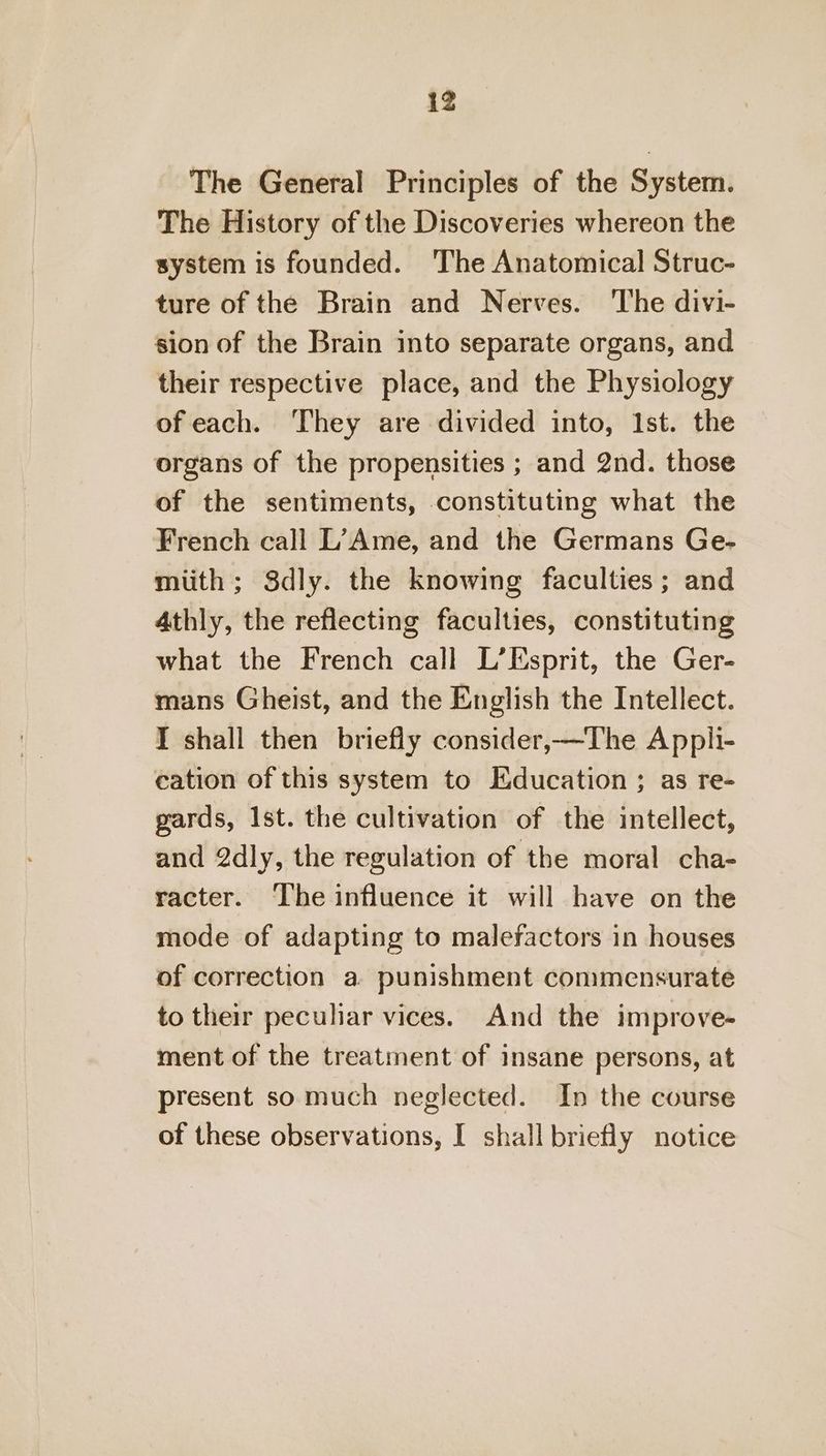 The General Principles of the System. The History of the Discoveries whereon the system is founded. ‘The Anatomical Struc- ture of the Brain and Nerves. The divi- sion of the Brain into separate organs, and their respective place, and the Physiology of each. ‘They are divided into, Ist. the organs of the propensities ; and 2nd. those of the sentiments, constituting what the French call L?’ Ame, and the Germans Ge- miith; Sdly. the knowing faculties ; and 4thly, the reflecting faculties, constituting what the French call L’Esprit, the Ger- mans Gheist, and the English the Intellect. I shall then briefly consider,—The Appli- cation of this system to Education ; as re- gards, Ist. the cultivation of the intellect, and 2dly, the regulation of the moral cha- racter. ‘The influence it will have on the mode of adapting to malefactors in houses of correction a punishment commensurate to their peculiar vices. And the improve- ment of the treatment of insane persons, at present so much neglected. In the course of these observations, I shall briefly notice