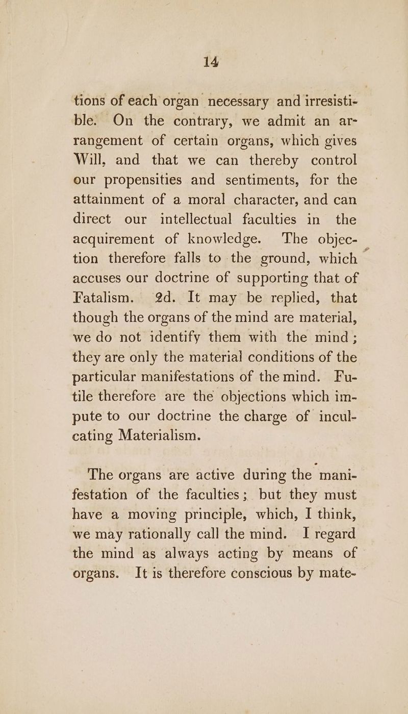 tions of each organ necessary and irresisti- ble. On the contrary, we admit an ar- rangement of certain organs, which gives Will, and that we can thereby control our propensities and sentiments, for the attainment of a moral character, and can direct our intellectual faculties in the acquirement of knowledge. The objec- tion therefore falls to the ground, which — accuses our doctrine of supporting that of Fatalism. 2d. It may be replied, that though the organs of the mind are material, we do not identify them with the mind; they are only the materiai conditions of the particular manifestations of the mind. Fu- tile therefore are the objections which im- pute to our doctrine the charge of incul- cating Materialism. The organs are active during the mani- festation of the faculties; but they must have a moving principle, which, I think, we may rationally call the mind. I regard the mind as always acting by means of organs. It is therefore conscious by mate-