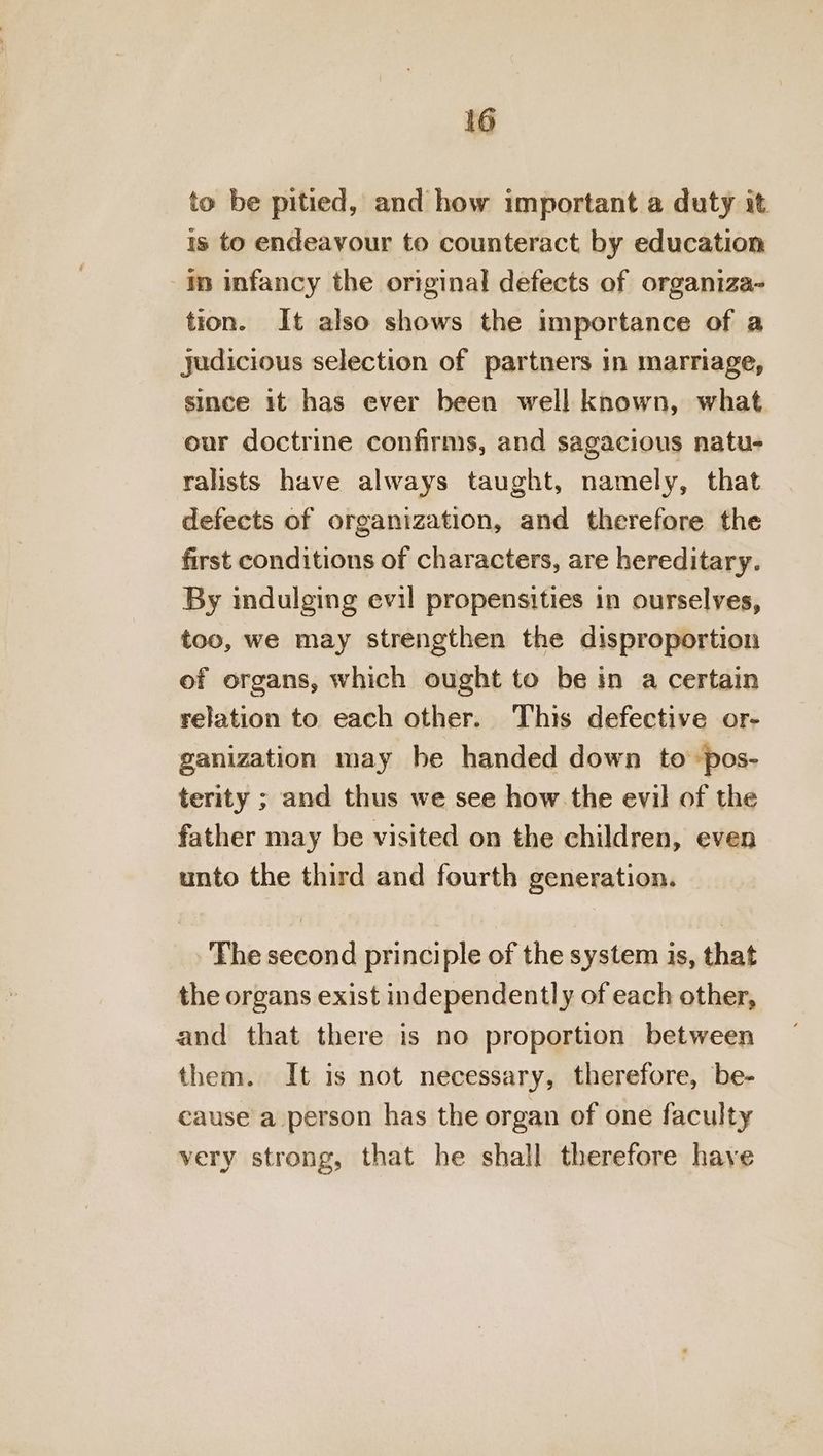 to be pitied, and how important a duty it 1s to endeavour to counteract by education in infancy the original defects of organiza- tion. It also shows the importance of a judicious selection of partners in marriage, since it has ever been well known, what our doctrine confirms, and sagacious natu- ralists have always taught, namely, that defects of organization, and therefore the first conditions of characters, are hereditary. By indulging evil propensities in ourselves, too, we may strengthen the disproportion of organs, which ought to be in a certain relation to each other. This defective or- ganization may be handed down to pos- terity ; and thus we see how the evil of the father may be visited on the children, even unto the third and fourth generation. The second principle of the system is, that the organs exist independently of each other, and that there is no proportion between them. It is not necessary, therefore, be- cause a person has the organ of one faculty very strong, that he shall therefore have
