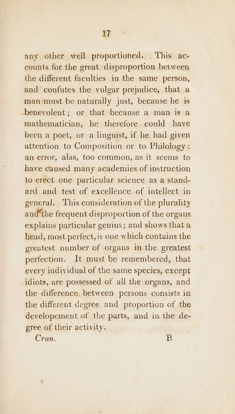 any other well proportioned. This ac- counts for the great disproportion between the different faculties in the same person, and confutes the vulgar prejudice, that a man must be naturally just, because he is -benevolent; or that because a man is a mathematician, he therefore could have been a poet, or a linguist, if he had given attention to Composition or to Philology : an error, alas, too common, as it seems to have caused many academies of instruction to erect one particular science as a stand- ard and test of excellence of intellect in general. ‘This consideration of the plurality and*the frequent disproportion of the organs explains particular genius; and shows thata head, most perfect, is one which contains the greatest number of organs in the greatest perfection. It must be remembered, that every individual of the same species, except idiots, are possessed of all the organs, and the difference. between persons consists in the different degree and proportion of the developement of the parts, and in the de- gree of their activity. Cran. B