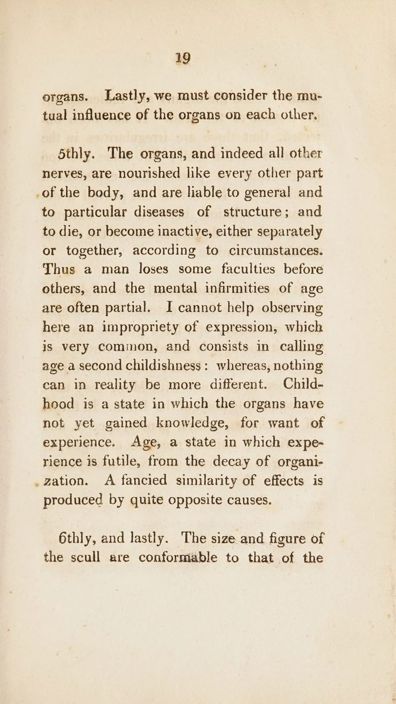organs. Lastly, we must consider the mu- tual influence of the organs on each other. 5thly. The organs, and indeed all other nerves, are nourished like every other part .of the body, and are liable to general and to particular diseases of structure; and to die, or become inactive, either separately or together, according to circumstances. Thus a man loses some faculties before others, and the mental infirmities of age are often partial. I cannot help observing here an impropriety of expression, which is very common, and consists in calling age a second childishness: whereas, nothing can in reality be more different. Child- hood is a state in which the organs have not yet gained knowledge, for want of experience. Age, a state in which expe- rience is futile, from the decay of organi- _ zation. A fancied similarity of effects is produced by quite opposite causes. 6thly, and lastly. The size and figure of the scull are conformable to that of the