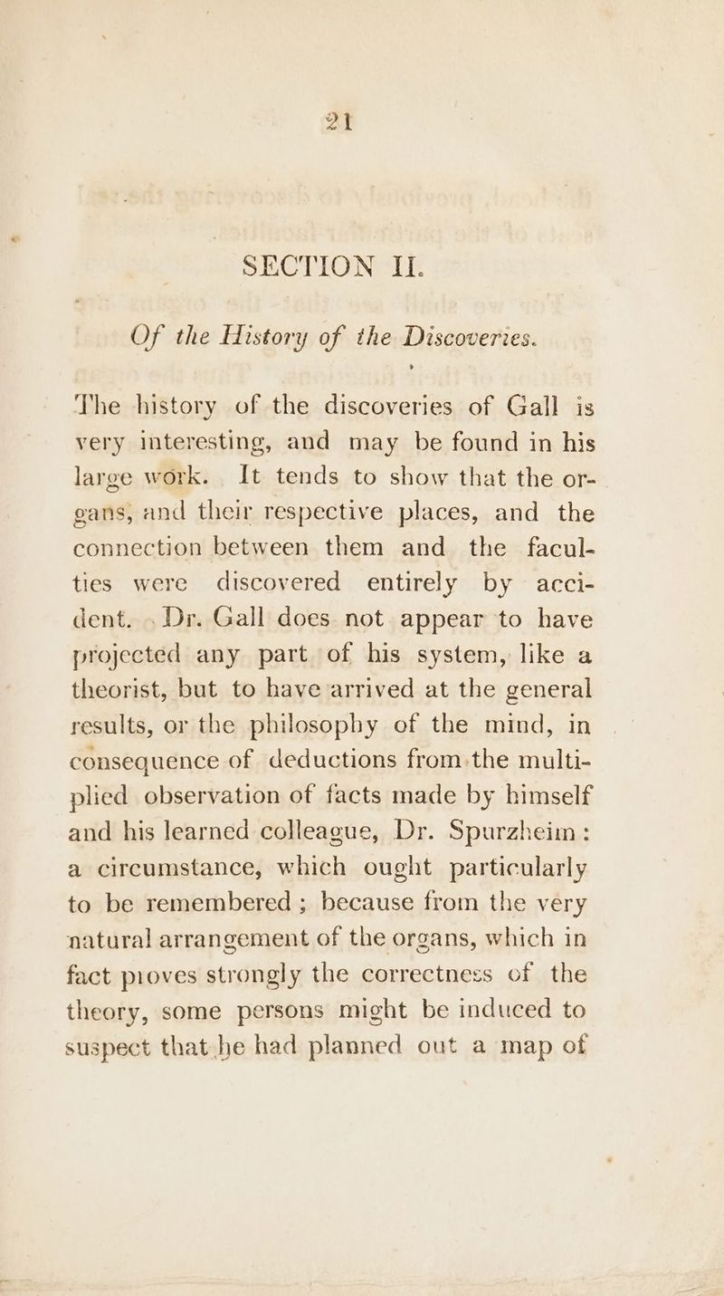 SECTION IL. Of the History of the Discoveries. The history of the discoveries of Gall is very interesting, and may be found in his large work. It tends to show that the or- gans, and their respective places, and the connection between them and the facul- ties were discovered entirely by acci- dent. . Dr. Gall does not appear to have projected any part of his system, like a theorist, but to have arrived at the general results, or the philosophy of the mind, in consequence of deductions from:the multi- plied observation of facts made by himself and his learned colleague, Dr. Spurzheim: a circumstance, which ought particularly to be remembered ; because from the very natural arrangement of the organs, which in fact proves strongly the correctness of the theory, some persons might be induced to suspect that he had planned out a map of