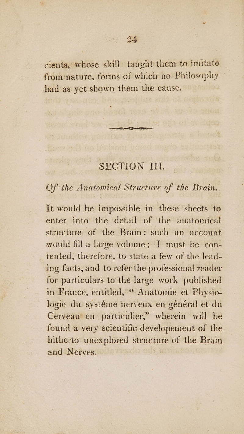 cients, whose skill taught them to imitate from nature, forms of which no Philosophy had as yet shown them the cause. SECTION IIE. Of the Anatomical Structure of the Brain. It would be impossible in these sheets to enter into the detail of the anatomical structure of the Brain: such an account would fill a large volume; I must be con- tented, therefore, to state a few of the lead- ing facts, and to refer the professional! reader for particulars to the large work published in France, entitled, ‘* Anatomie et Physio- logie du systéme nerveux en général et du Cerveau en particulier,” wherein will be found a very scientific developement of the hitherto unexplored structure of the Brain and Nerves.