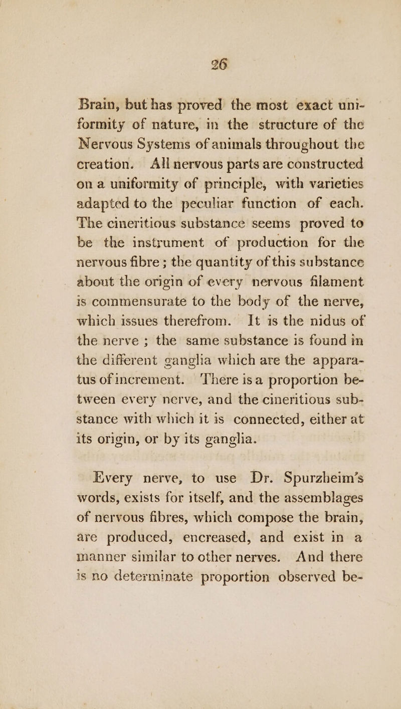 Brain, but has proved the most exact uni- formity of nature, in the structure of the Nervous Systems of animals throughout the creation. All nervous parts are constructed on a uniformity of principle, with varieties adapted to the peculiar function of each. The cineritious substance seems proved to be the instrument of production for the nervous fibre ; the quantity of this substance about the origin of every nervous filament is commensurate to the body of the nerve, which issues therefrom. It is the nidus of the nerve ; the same substance is found in the different ganglia which are the appara- tus ofincrement. There isa proportion be- tween every nerve, and the cineritious sub- stance with which it is connected, either at its origin, or by its ganglia. Every nerve, to use Dr. Spurzheim’s words, exists for itself, and the assemblages of nervous fibres, which compose the brain, are produced, encreased, and exist in a manner similar to other nerves. And there is no determinate proportion observed be-