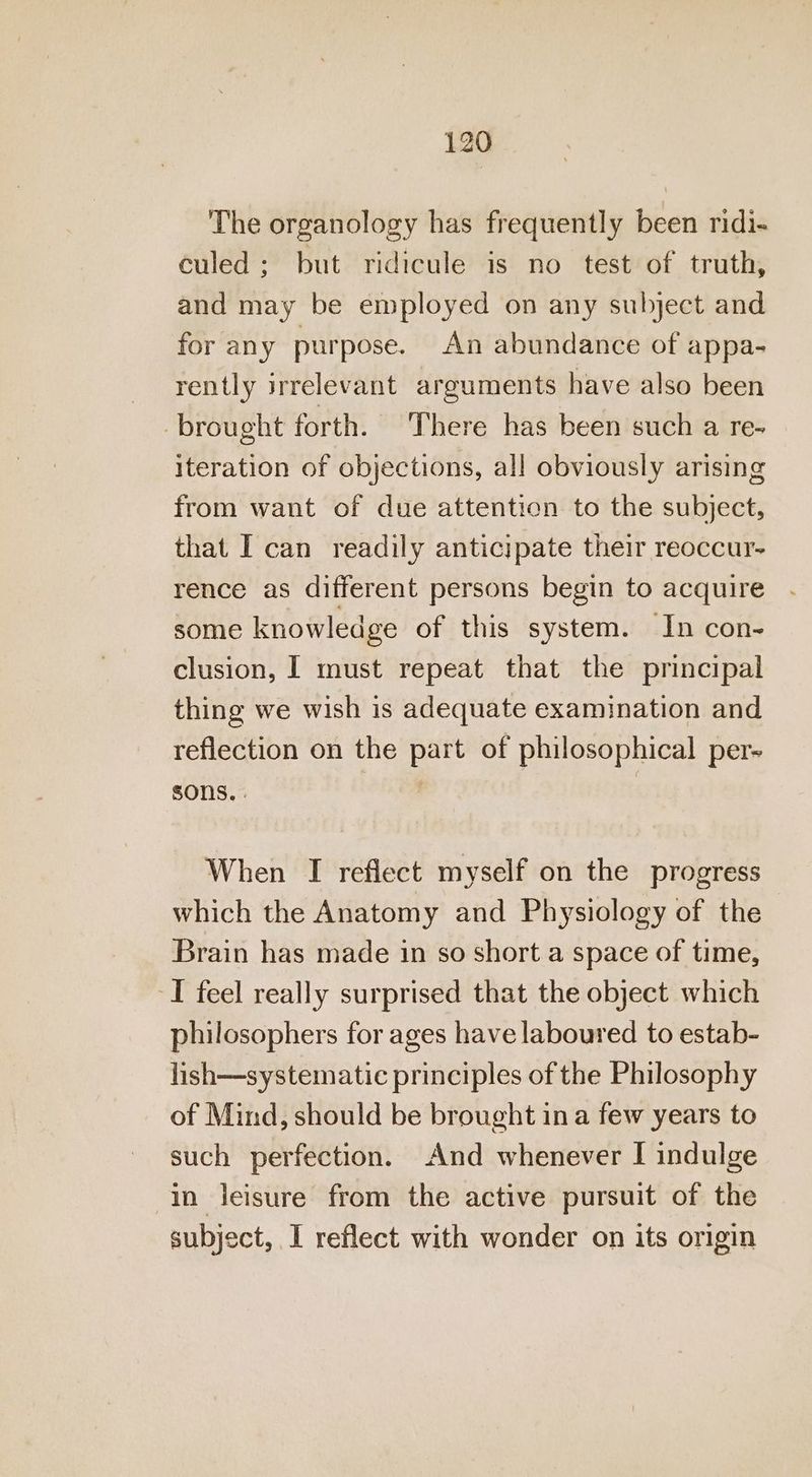 The organology has frequently been ridi- culed: but ridicule is no test of truth, and may be employed on any subject and for any purpose. An abundance of appa- rently irrelevant arguments have also been ‘brought forth. There has been such a re- iteration of objections, all obviously arising from want of due attention to the subject, that I can readily anticipate their reoccur- rence as different persons begin to acquire some knowledge of this system. In con- clusion, | must repeat that the principal thing we wish is adequate examination and reflection on the part of philosophical per-~ SONS. | When I reflect myself on the progress which the Anatomy and Physiology of the Brain has made in so short a space of time, I feel really surprised that the object which philosophers for ages have laboured to estab- lish—systematie principles of the Philosophy of Mind, should be brought in a few years to such perfection. And whenever I indulge in leisure from the active pursuit of the subject, I reflect with wonder on its origin