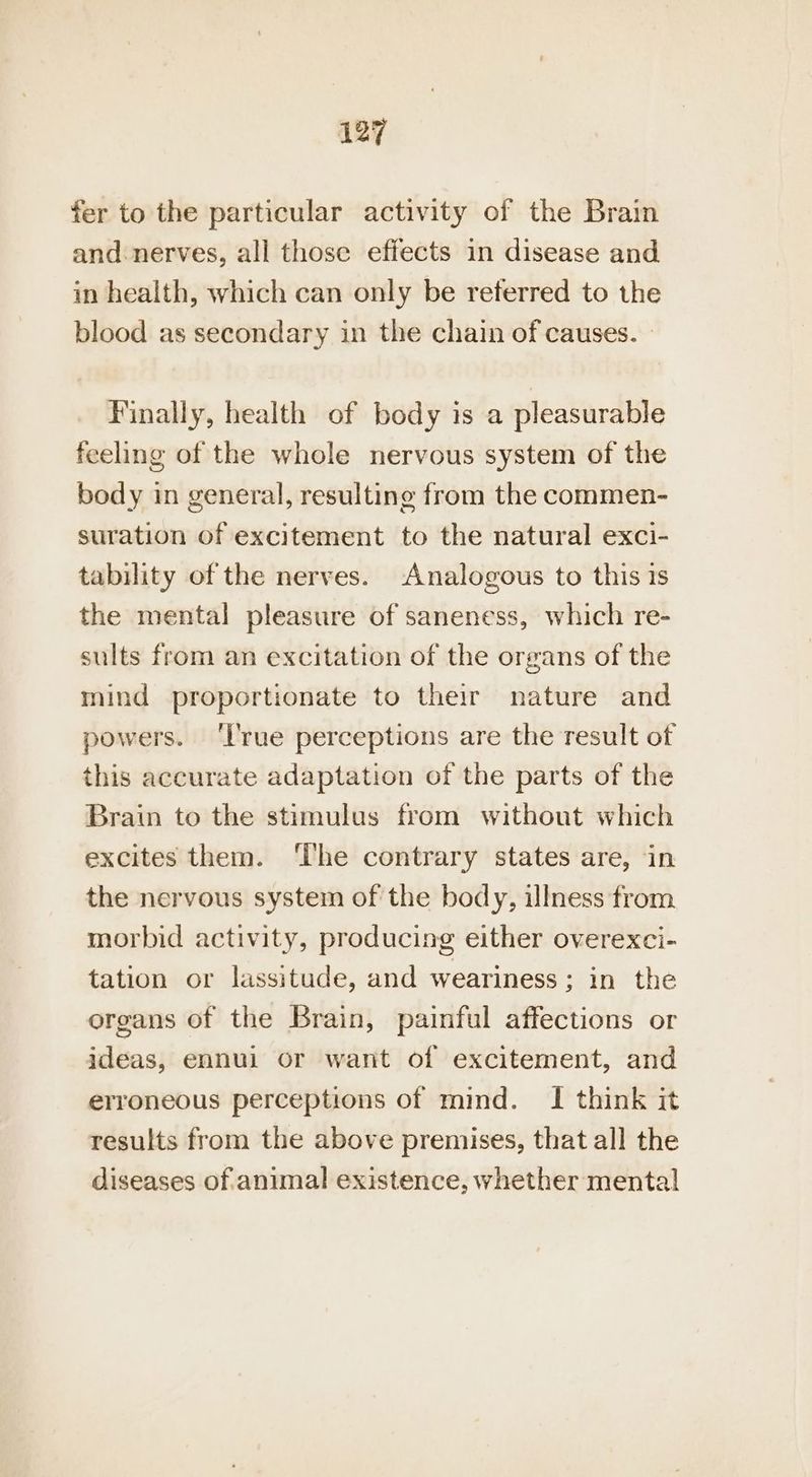 fer to the particular activity of the Brain and: nerves, all those effects in disease and in health, which can only be referred to the blood as secondary in the chain of causes. — Finally, health of body is a pleasurable feeling of the whole nervous system of the body in general, resulting from the commen- suration of excitement to the natural exci- tability of the nerves. Analogous to this 1s the mental pleasure of saneness, which re- sults from an excitation of the organs of the mind proportionate to their nature and powers. ‘l'rue perceptions are the result of this accurate adaptation of the parts of the Brain to the stimulus from without which excites them. ‘The contrary states are, in the nervous system of the body, illness from morbid activity, producing either overexci- tation or lassitude, and weariness; in the organs of the Brain, painful affections or ideas, ennui or want of excitement, and erroneous perceptions of mind. I think it results from the above premises, that all the diseases of animal existence, whether mental