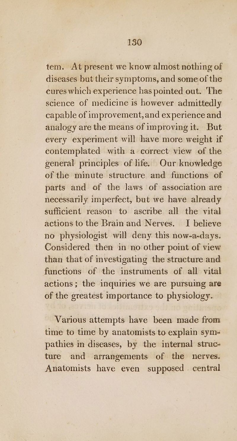 tem. At present we know almost nothing of diseases but their symptoms, and some of the cures which experience has pointed out. The science of medicine is however admittedly capable of improvement, and experience and analogy are the means of improving it. But every experiment will have more weight if contemplated with a+ correct view of the general principles of life. Our knowledge of the minute structure and functions of parts and of the laws of association are necessarily imperfect, but we have already sufficient reason to ascribe all the vital actions to the Brain and Nerves. I believe no physiologist will deny this now-a-days. Considered then in no other point of view than that of investigating the structure and functions of the instruments of all vital actions; the inquiries we are pursuing are of the greatest importance to physiology. Various attempts have been made from time to time by anatomists to explain sym- pathies in diseases, by the internal struc- ture and arrangements of the nerves. Anatomists have even supposed . central