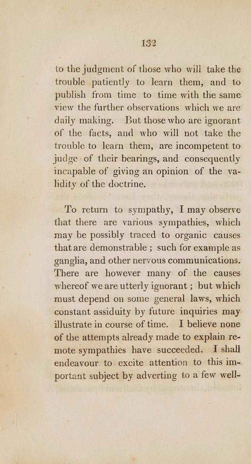 to the judgment of those who will take the trouble patiently to learn them, and to publish from time to time with the same view the further observations which we are daily making. But those who are ignorant of the facts, and who will not take the trouble to learn them, are incompetent to judge of their bearings, and consequently incapable of giving an opinion of the va- lidity of the doctrine. To return to sympathy, I may observe that there are various sympathies, which may be possibly traced to organic causes that are demonstrable ; such for example as ganglia, and other nervous communications. There are however many of the causes whereof we are utterly ignorant ; but which must depend on some general laws, which constant assiduity by future inquiries may: illustrate in course of time. I believe none of the attempts already made to explain re- mote sympathies have succeeded. I shall endeavour to excite attention to this im-. portant subject by adverting to a few well-